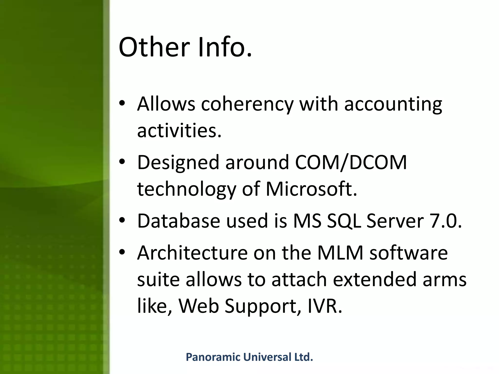Other Info.
• Allows coherency with accounting
activities.
• Designed around COM/DCOM
technology of Microsoft.
• Database used is MS SQL Server 7.0.
• Architecture on the MLM software
suite allows to attach extended arms
like, Web Support, IVR.
Panoramic Universal Ltd.