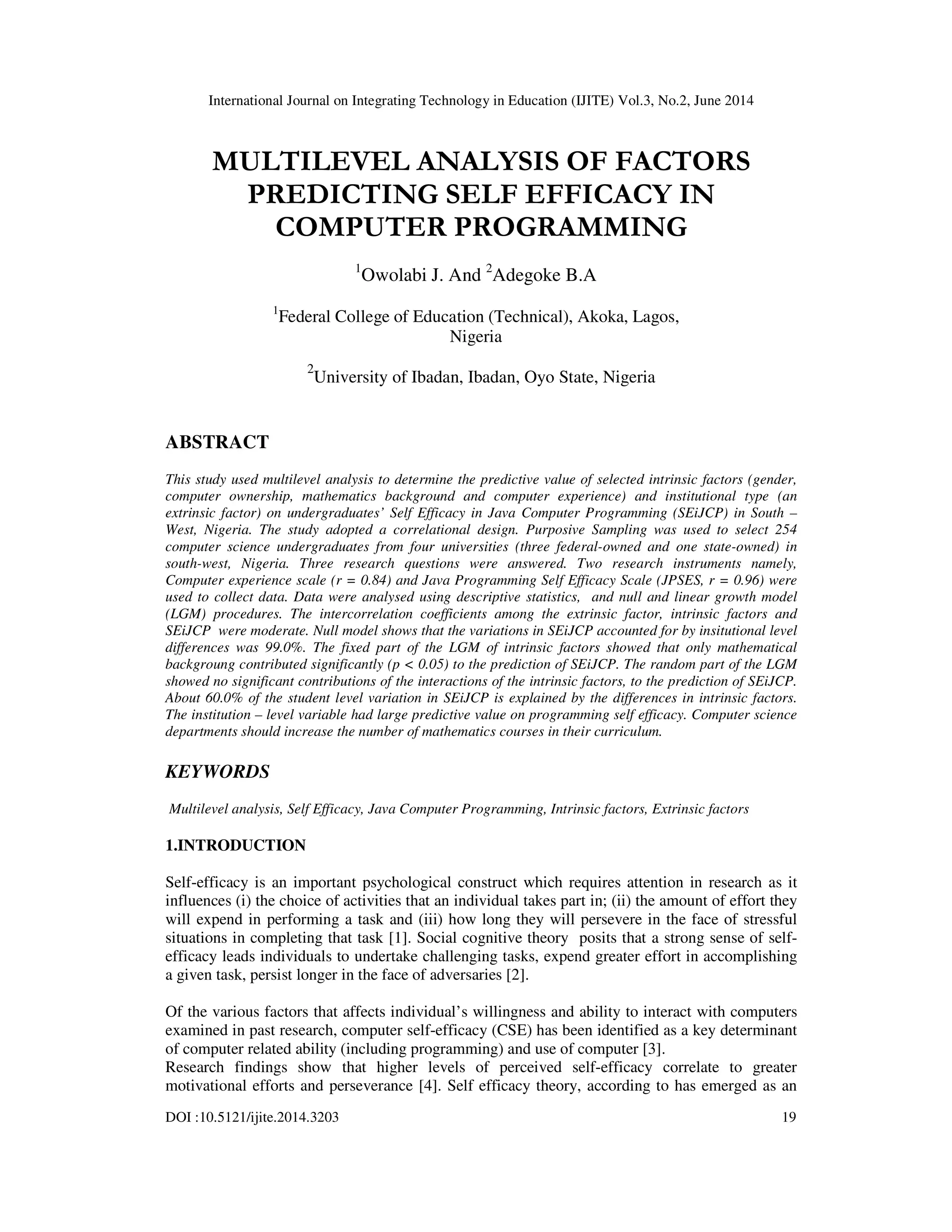 International Journal on Integrating Technology in Education (IJITE) Vol.3, No.2, June 2014
DOI :10.5121/ijite.2014.3203 19
MULTILEVEL ANALYSIS OF FACTORS
PREDICTING SELF EFFICACY IN
COMPUTER PROGRAMMING
1
Owolabi J. And 2
Adegoke B.A
1
Federal College of Education (Technical), Akoka, Lagos,
Nigeria
2
University of Ibadan, Ibadan, Oyo State, Nigeria
ABSTRACT
This study used multilevel analysis to determine the predictive value of selected intrinsic factors (gender,
computer ownership, mathematics background and computer experience) and institutional type (an
extrinsic factor) on undergraduates’ Self Efficacy in Java Computer Programming (SEiJCP) in South –
West, Nigeria. The study adopted a correlational design. Purposive Sampling was used to select 254
computer science undergraduates from four universities (three federal-owned and one state-owned) in
south-west, Nigeria. Three research questions were answered. Two research instruments namely,
Computer experience scale (r = 0.84) and Java Programming Self Efficacy Scale (JPSES, r = 0.96) were
used to collect data. Data were analysed using descriptive statistics, and null and linear growth model
(LGM) procedures. The intercorrelation coefficients among the extrinsic factor, intrinsic factors and
SEiJCP were moderate. Null model shows that the variations in SEiJCP accounted for by insitutional level
differences was 99.0%. The fixed part of the LGM of intrinsic factors showed that only mathematical
backgroung contributed significantly (p < 0.05) to the prediction of SEiJCP. The random part of the LGM
showed no significant contributions of the interactions of the intrinsic factors, to the prediction of SEiJCP.
About 60.0% of the student level variation in SEiJCP is explained by the differences in intrinsic factors.
The institution – level variable had large predictive value on programming self efficacy. Computer science
departments should increase the number of mathematics courses in their curriculum.
KEYWORDS
Multilevel analysis, Self Efficacy, Java Computer Programming, Intrinsic factors, Extrinsic factors
1.INTRODUCTION
Self-efficacy is an important psychological construct which requires attention in research as it
influences (i) the choice of activities that an individual takes part in; (ii) the amount of effort they
will expend in performing a task and (iii) how long they will persevere in the face of stressful
situations in completing that task [1]. Social cognitive theory posits that a strong sense of self-
efficacy leads individuals to undertake challenging tasks, expend greater effort in accomplishing
a given task, persist longer in the face of adversaries [2].
Of the various factors that affects individual’s willingness and ability to interact with computers
examined in past research, computer self-efficacy (CSE) has been identified as a key determinant
of computer related ability (including programming) and use of computer [3].
Research findings show that higher levels of perceived self-efficacy correlate to greater
motivational efforts and perseverance [4]. Self efficacy theory, according to has emerged as an
 