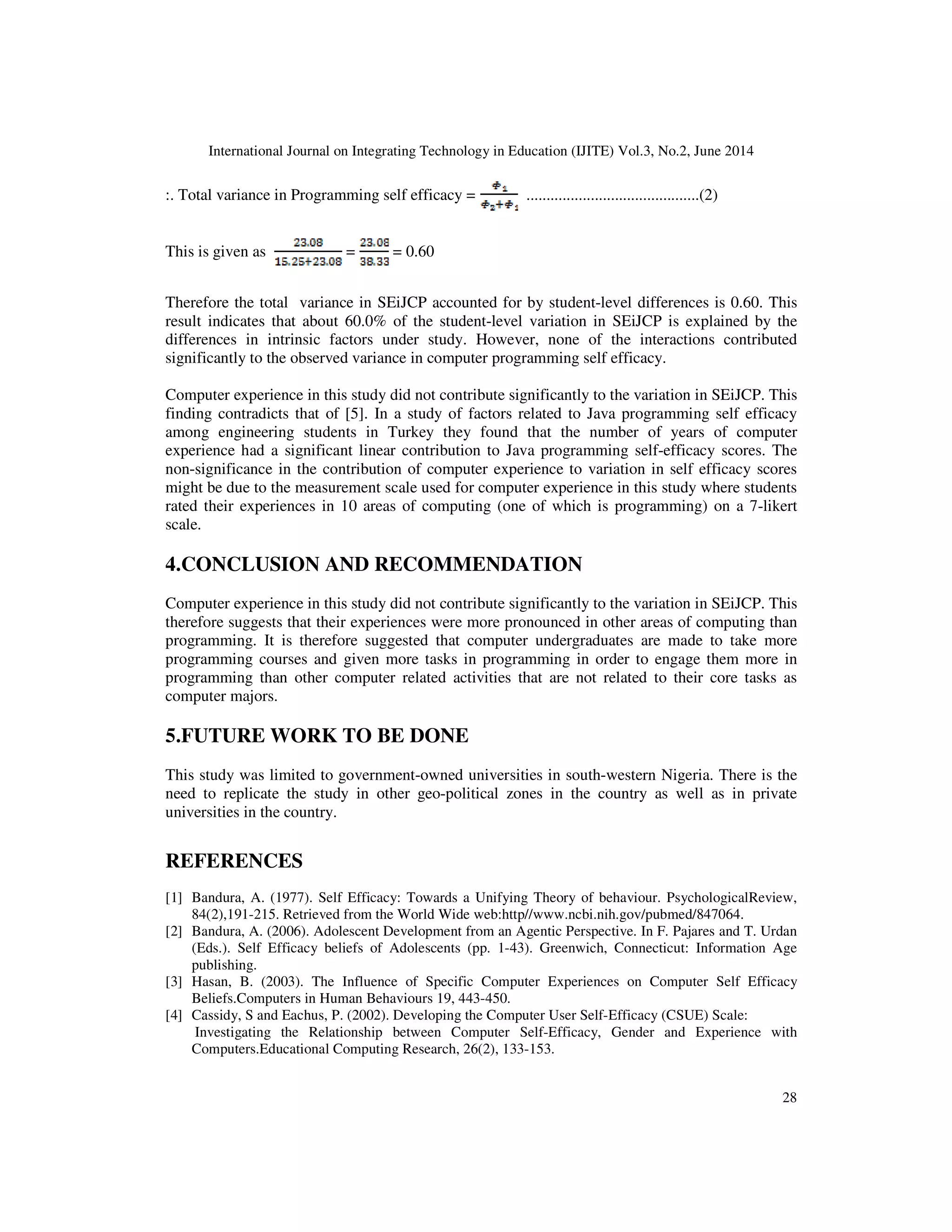 International Journal on Integrating Technology in Education (IJITE) Vol.3, No.2, June 2014
28
:. Total variance in Programming self efficacy = ...........................................(2)
This is given as = = 0.60
Therefore the total variance in SEiJCP accounted for by student-level differences is 0.60. This
result indicates that about 60.0% of the student-level variation in SEiJCP is explained by the
differences in intrinsic factors under study. However, none of the interactions contributed
significantly to the observed variance in computer programming self efficacy.
Computer experience in this study did not contribute significantly to the variation in SEiJCP. This
finding contradicts that of [5]. In a study of factors related to Java programming self efficacy
among engineering students in Turkey they found that the number of years of computer
experience had a significant linear contribution to Java programming self-efficacy scores. The
non-significance in the contribution of computer experience to variation in self efficacy scores
might be due to the measurement scale used for computer experience in this study where students
rated their experiences in 10 areas of computing (one of which is programming) on a 7-likert
scale.
4.CONCLUSION AND RECOMMENDATION
Computer experience in this study did not contribute significantly to the variation in SEiJCP. This
therefore suggests that their experiences were more pronounced in other areas of computing than
programming. It is therefore suggested that computer undergraduates are made to take more
programming courses and given more tasks in programming in order to engage them more in
programming than other computer related activities that are not related to their core tasks as
computer majors.
5.FUTURE WORK TO BE DONE
This study was limited to government-owned universities in south-western Nigeria. There is the
need to replicate the study in other geo-political zones in the country as well as in private
universities in the country.
REFERENCES
[1] Bandura, A. (1977). Self Efficacy: Towards a Unifying Theory of behaviour. PsychologicalReview,
84(2),191-215. Retrieved from the World Wide web:http//www.ncbi.nih.gov/pubmed/847064.
[2] Bandura, A. (2006). Adolescent Development from an Agentic Perspective. In F. Pajares and T. Urdan
(Eds.). Self Efficacy beliefs of Adolescents (pp. 1-43). Greenwich, Connecticut: Information Age
publishing.
[3] Hasan, B. (2003). The Influence of Specific Computer Experiences on Computer Self Efficacy
Beliefs.Computers in Human Behaviours 19, 443-450.
[4] Cassidy, S and Eachus, P. (2002). Developing the Computer User Self-Efficacy (CSUE) Scale:
Investigating the Relationship between Computer Self-Efficacy, Gender and Experience with
Computers.Educational Computing Research, 26(2), 133-153.
 