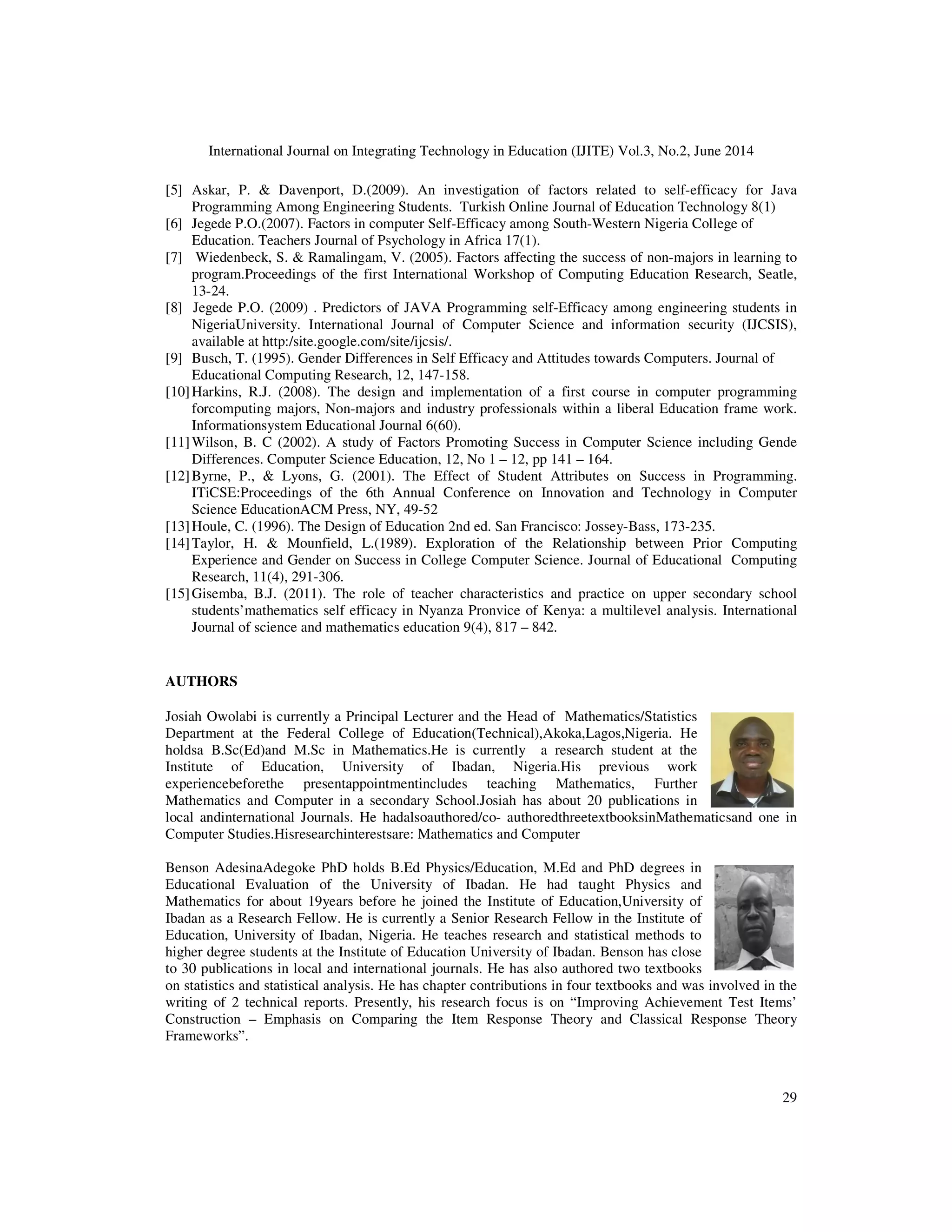 International Journal on Integrating Technology in Education (IJITE) Vol.3, No.2, June 2014
29
[5] Askar, P. & Davenport, D.(2009). An investigation of factors related to self-efficacy for Java
Programming Among Engineering Students. Turkish Online Journal of Education Technology 8(1)
[6] Jegede P.O.(2007). Factors in computer Self-Efficacy among South-Western Nigeria College of
Education. Teachers Journal of Psychology in Africa 17(1).
[7] Wiedenbeck, S. & Ramalingam, V. (2005). Factors affecting the success of non-majors in learning to
program.Proceedings of the first International Workshop of Computing Education Research, Seatle,
13-24.
[8] Jegede P.O. (2009) . Predictors of JAVA Programming self-Efficacy among engineering students in
NigeriaUniversity. International Journal of Computer Science and information security (IJCSIS),
available at http:/site.google.com/site/ijcsis/.
[9] Busch, T. (1995). Gender Differences in Self Efficacy and Attitudes towards Computers. Journal of
Educational Computing Research, 12, 147-158.
[10]Harkins, R.J. (2008). The design and implementation of a first course in computer programming
forcomputing majors, Non-majors and industry professionals within a liberal Education frame work.
Informationsystem Educational Journal 6(60).
[11]Wilson, B. C (2002). A study of Factors Promoting Success in Computer Science including Gende
Differences. Computer Science Education, 12, No 1 – 12, pp 141 – 164.
[12]Byrne, P., & Lyons, G. (2001). The Effect of Student Attributes on Success in Programming.
ITiCSE:Proceedings of the 6th Annual Conference on Innovation and Technology in Computer
Science EducationACM Press, NY, 49-52
[13]Houle, C. (1996). The Design of Education 2nd ed. San Francisco: Jossey-Bass, 173-235.
[14]Taylor, H. & Mounfield, L.(1989). Exploration of the Relationship between Prior Computing
Experience and Gender on Success in College Computer Science. Journal of Educational Computing
Research, 11(4), 291-306.
[15]Gisemba, B.J. (2011). The role of teacher characteristics and practice on upper secondary school
students’mathematics self efficacy in Nyanza Pronvice of Kenya: a multilevel analysis. International
Journal of science and mathematics education 9(4), 817 – 842.
AUTHORS
Josiah Owolabi is currently a Principal Lecturer and the Head of Mathematics/Statistics
Department at the Federal College of Education(Technical),Akoka,Lagos,Nigeria. He
holdsa B.Sc(Ed)and M.Sc in Mathematics.He is currently a research student at the
Institute of Education, University of Ibadan, Nigeria.His previous work
experiencebeforethe presentappointmentincludes teaching Mathematics, Further
Mathematics and Computer in a secondary School.Josiah has about 20 publications in
local andinternational Journals. He hadalsoauthored/co- authoredthreetextbooksinMathematicsand one in
Computer Studies.Hisresearchinterestsare: Mathematics and Computer
Benson AdesinaAdegoke PhD holds B.Ed Physics/Education, M.Ed and PhD degrees in
Educational Evaluation of the University of Ibadan. He had taught Physics and
Mathematics for about 19years before he joined the Institute of Education,University of
Ibadan as a Research Fellow. He is currently a Senior Research Fellow in the Institute of
Education, University of Ibadan, Nigeria. He teaches research and statistical methods to
higher degree students at the Institute of Education University of Ibadan. Benson has close
to 30 publications in local and international journals. He has also authored two textbooks
on statistics and statistical analysis. He has chapter contributions in four textbooks and was involved in the
writing of 2 technical reports. Presently, his research focus is on “Improving Achievement Test Items’
Construction – Emphasis on Comparing the Item Response Theory and Classical Response Theory
Frameworks”.
 