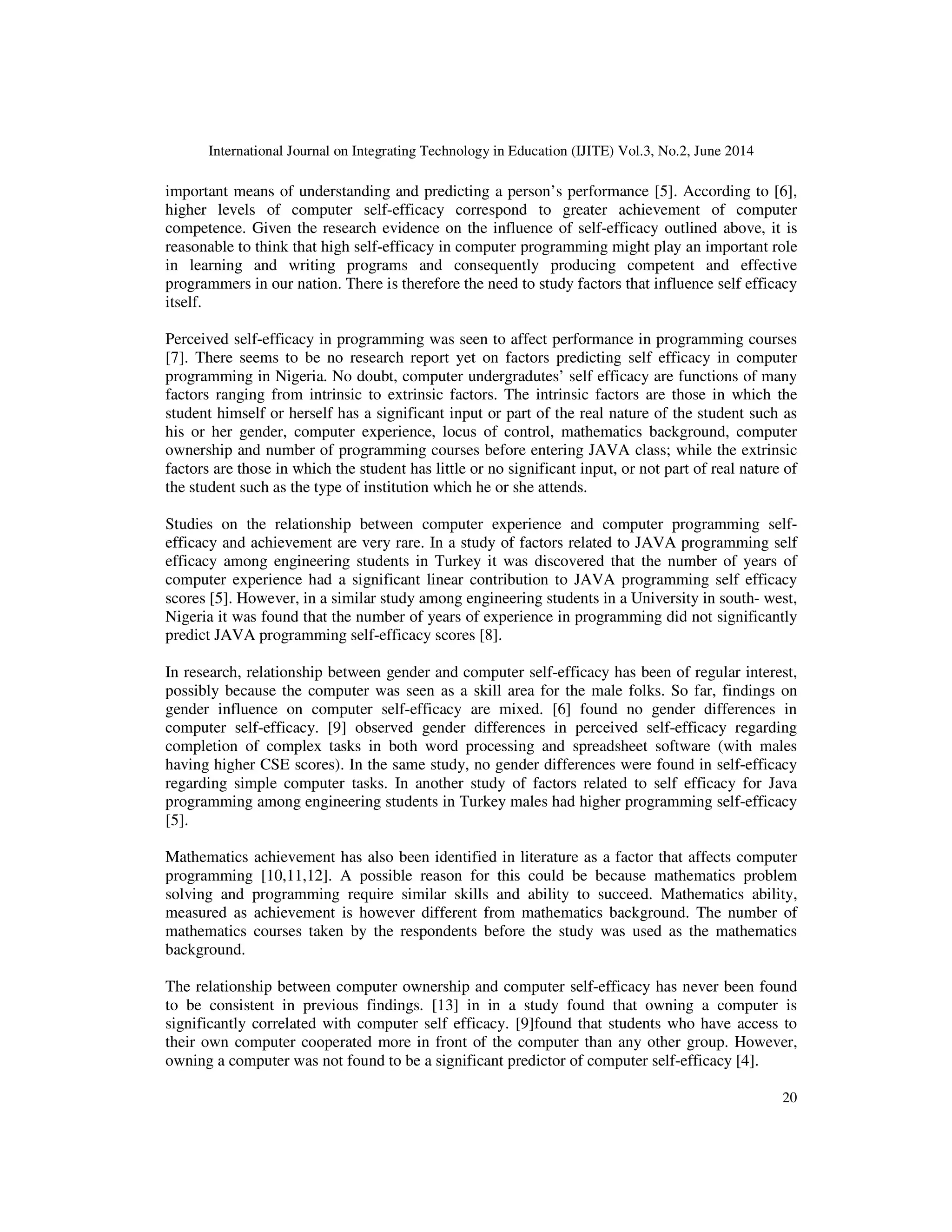 International Journal on Integrating Technology in Education (IJITE) Vol.3, No.2, June 2014
20
important means of understanding and predicting a person’s performance [5]. According to [6],
higher levels of computer self-efficacy correspond to greater achievement of computer
competence. Given the research evidence on the influence of self-efficacy outlined above, it is
reasonable to think that high self-efficacy in computer programming might play an important role
in learning and writing programs and consequently producing competent and effective
programmers in our nation. There is therefore the need to study factors that influence self efficacy
itself.
Perceived self-efficacy in programming was seen to affect performance in programming courses
[7]. There seems to be no research report yet on factors predicting self efficacy in computer
programming in Nigeria. No doubt, computer undergradutes’ self efficacy are functions of many
factors ranging from intrinsic to extrinsic factors. The intrinsic factors are those in which the
student himself or herself has a significant input or part of the real nature of the student such as
his or her gender, computer experience, locus of control, mathematics background, computer
ownership and number of programming courses before entering JAVA class; while the extrinsic
factors are those in which the student has little or no significant input, or not part of real nature of
the student such as the type of institution which he or she attends.
Studies on the relationship between computer experience and computer programming self-
efficacy and achievement are very rare. In a study of factors related to JAVA programming self
efficacy among engineering students in Turkey it was discovered that the number of years of
computer experience had a significant linear contribution to JAVA programming self efficacy
scores [5]. However, in a similar study among engineering students in a University in south- west,
Nigeria it was found that the number of years of experience in programming did not significantly
predict JAVA programming self-efficacy scores [8].
In research, relationship between gender and computer self-efficacy has been of regular interest,
possibly because the computer was seen as a skill area for the male folks. So far, findings on
gender influence on computer self-efficacy are mixed. [6] found no gender differences in
computer self-efficacy. [9] observed gender differences in perceived self-efficacy regarding
completion of complex tasks in both word processing and spreadsheet software (with males
having higher CSE scores). In the same study, no gender differences were found in self-efficacy
regarding simple computer tasks. In another study of factors related to self efficacy for Java
programming among engineering students in Turkey males had higher programming self-efficacy
[5].
Mathematics achievement has also been identified in literature as a factor that affects computer
programming [10,11,12]. A possible reason for this could be because mathematics problem
solving and programming require similar skills and ability to succeed. Mathematics ability,
measured as achievement is however different from mathematics background. The number of
mathematics courses taken by the respondents before the study was used as the mathematics
background.
The relationship between computer ownership and computer self-efficacy has never been found
to be consistent in previous findings. [13] in in a study found that owning a computer is
significantly correlated with computer self efficacy. [9]found that students who have access to
their own computer cooperated more in front of the computer than any other group. However,
owning a computer was not found to be a significant predictor of computer self-efficacy [4].
 