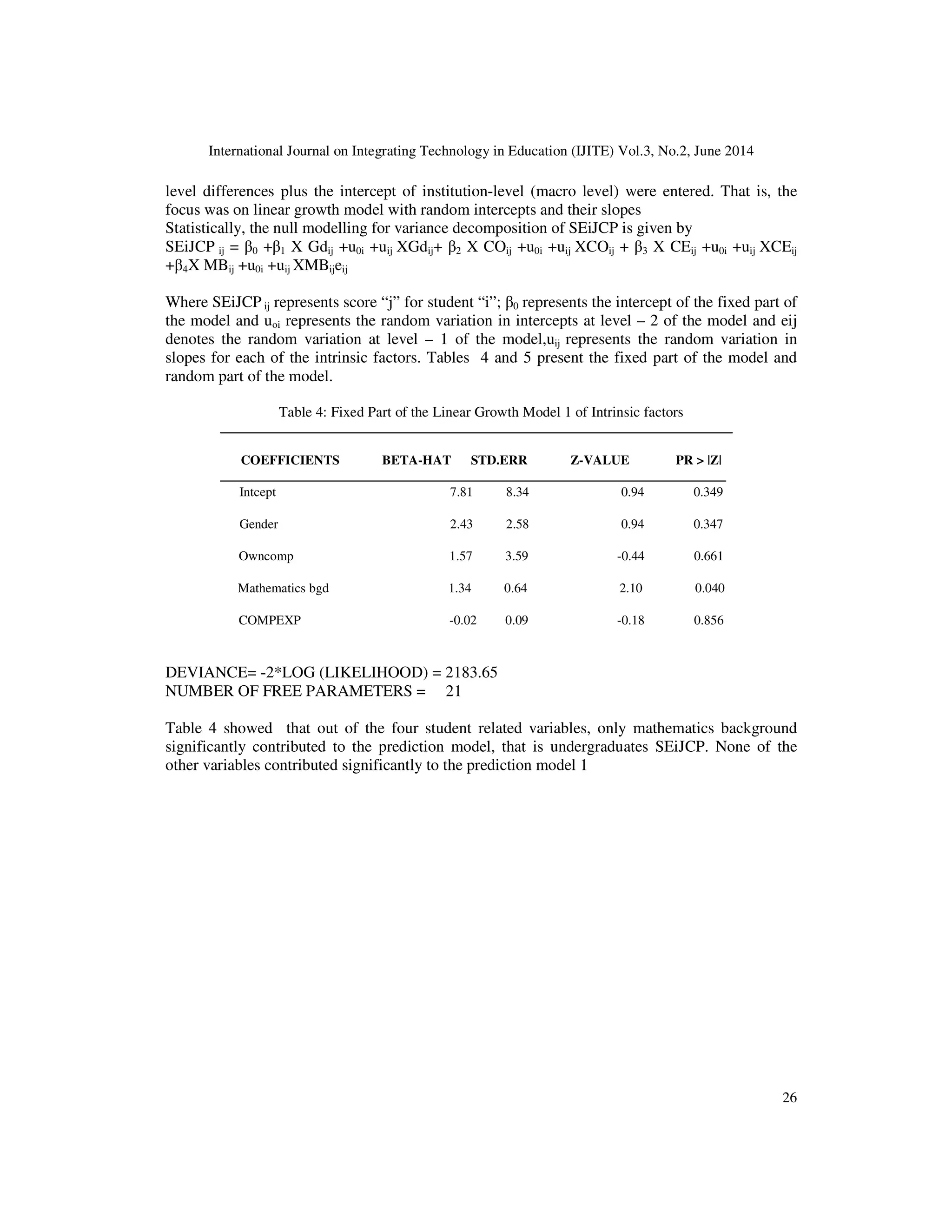 International Journal on Integrating Technology in Education (IJITE) Vol.3, No.2, June 2014
26
level differences plus the intercept of institution-level (macro level) were entered. That is, the
focus was on linear growth model with random intercepts and their slopes
Statistically, the null modelling for variance decomposition of SEiJCP is given by
SEiJCP ij = β0 +β1 X Gdij +u0i +uij XGdij+ β2 X COij +u0i +uij XCOij + β3 X CEij +u0i +uij XCEij
+β4X MBij +u0i +uij XMBijeij
Where SEiJCP ij represents score “j” for student “i”; β0 represents the intercept of the fixed part of
the model and uoi represents the random variation in intercepts at level – 2 of the model and eij
denotes the random variation at level – 1 of the model,uij represents the random variation in
slopes for each of the intrinsic factors. Tables 4 and 5 present the fixed part of the model and
random part of the model.
Table 4: Fixed Part of the Linear Growth Model 1 of Intrinsic factors
COEFFICIENTS BETA-HAT STD.ERR Z-VALUE PR > |Z|
Intcept 7.81 8.34 0.94 0.349
Gender 2.43 2.58 0.94 0.347
Owncomp 1.57 3.59 -0.44 0.661
Mathematics bgd 1.34 0.64 2.10 0.040
COMPEXP -0.02 0.09 -0.18 0.856
DEVIANCE= -2*LOG (LIKELIHOOD) = 2183.65
NUMBER OF FREE PARAMETERS = 21
Table 4 showed that out of the four student related variables, only mathematics background
significantly contributed to the prediction model, that is undergraduates SEiJCP. None of the
other variables contributed significantly to the prediction model 1
 