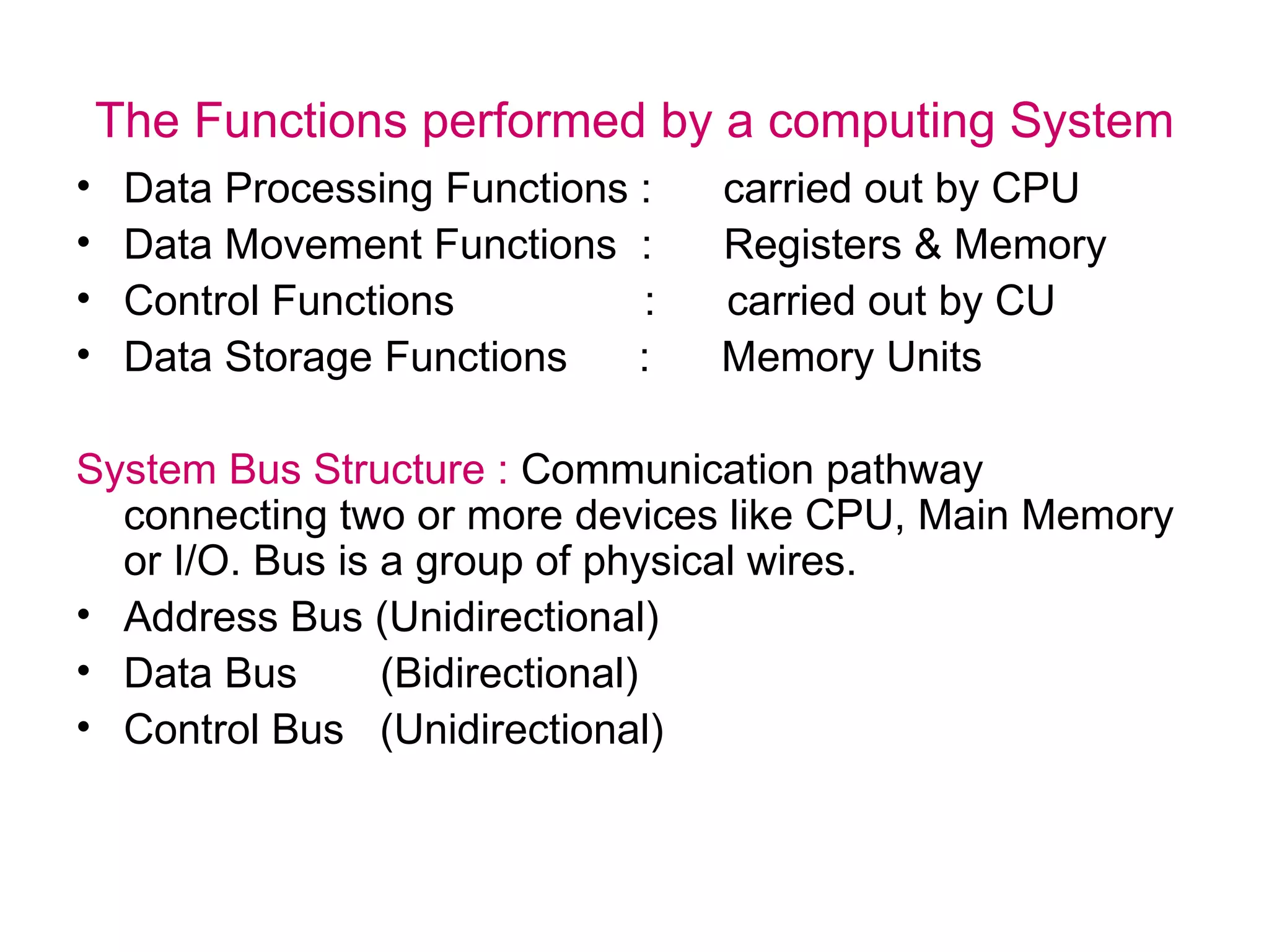 The Functions performed by a computing System Data Processing Functions :  carried out by CPU Data Movement Functions  :  Registers & Memory Control Functions  :  carried out by CU Data Storage Functions  :  Memory Units System Bus Structure :  Communication pathway connecting two or more devices like CPU, Main Memory or I/O. Bus is a group of physical wires. Address Bus (Unidirectional) Data Bus  (Bidirectional) Control Bus  (Unidirectional) 