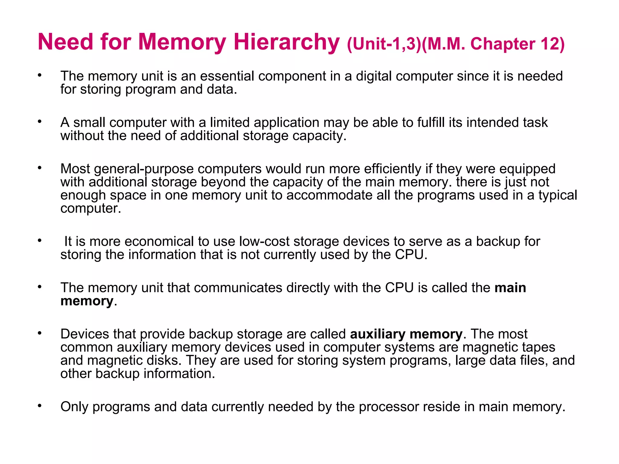 Need for Memory Hierarchy  (Unit-1,3)(M.M. Chapter 12) The memory unit is an essential component in a digital computer since it is needed for storing program and data. A small computer with a limited application may be able to fulfill its intended task without the need of additional storage capacity.  Most general-purpose computers would run more efficiently if they were equipped with additional storage beyond the capacity of the main memory. there is just not enough space in one memory unit to accommodate all the programs used in a typical computer. It is more economical to use low-cost storage devices to serve as a backup for storing the information that is not currently used by the CPU. The memory unit that communicates directly with the CPU is called the  main memory . Devices that provide backup storage are called  auxiliary memory . The most common auxiliary memory devices used in computer systems are magnetic tapes and magnetic disks. They are used for storing system programs, large data files, and other backup information.  Only programs and data currently needed by the processor reside in main memory. 