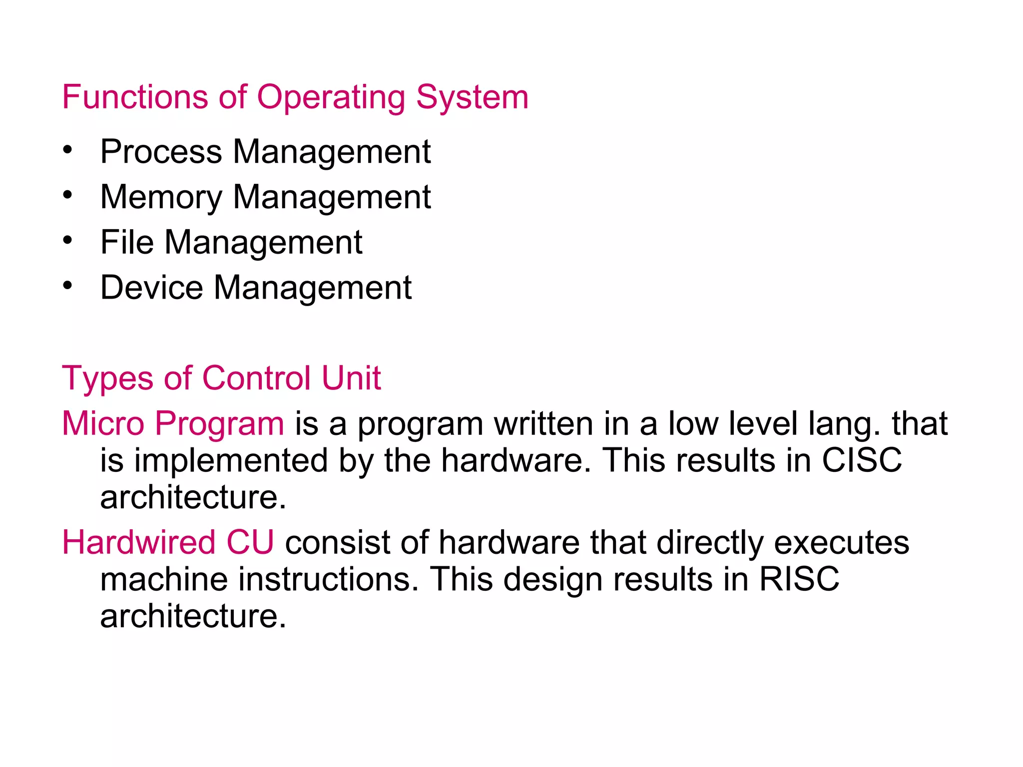 Functions of Operating System Process Management Memory Management File Management Device Management Types of Control Unit Micro Program  is a program written in a low level lang. that is implemented by the hardware. This results in CISC architecture. Hardwired CU  consist of hardware that directly executes machine instructions. This design results in RISC architecture. 
