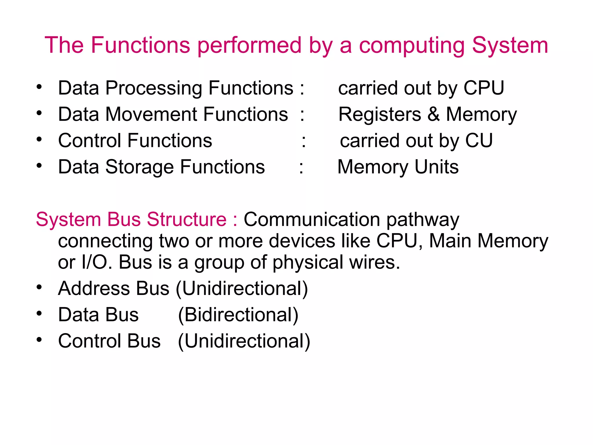 The Functions performed by a computing System Data Processing Functions :  carried out by CPU Data Movement Functions  :  Registers & Memory Control Functions  :  carried out by CU Data Storage Functions  :  Memory Units System Bus Structure :  Communication pathway connecting two or more devices like CPU, Main Memory or I/O. Bus is a group of physical wires. Address Bus (Unidirectional) Data Bus  (Bidirectional) Control Bus  (Unidirectional) 