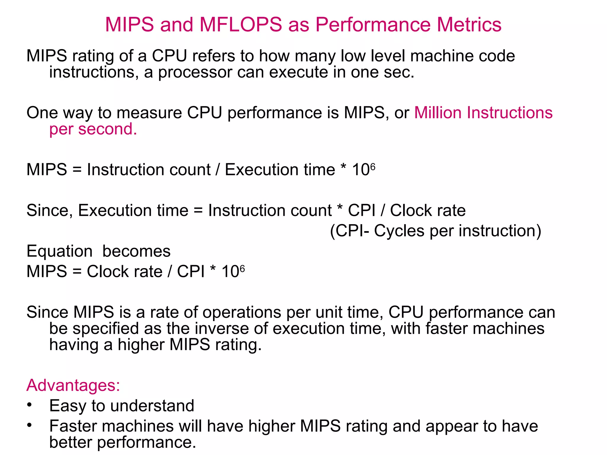 MIPS and MFLOPS as Performance Metrics MIPS rating of a CPU refers to how many low level machine code instructions, a processor can execute in one sec. One way to measure CPU performance is MIPS, or  Million Instructions per second.  MIPS = Instruction count / Execution time *   10 6   Since, Execution time = Instruction count *   CPI / Clock rate (CPI- Cycles per instruction) Equation  becomes MIPS = Clock rate / CPI *   10 6   Since MIPS is a rate of operations per unit time, CPU performance can be specified as the inverse of execution time, with faster machines having a higher MIPS rating.  Advantages: Easy to understand Faster machines will have higher MIPS rating and appear to have better performance. 