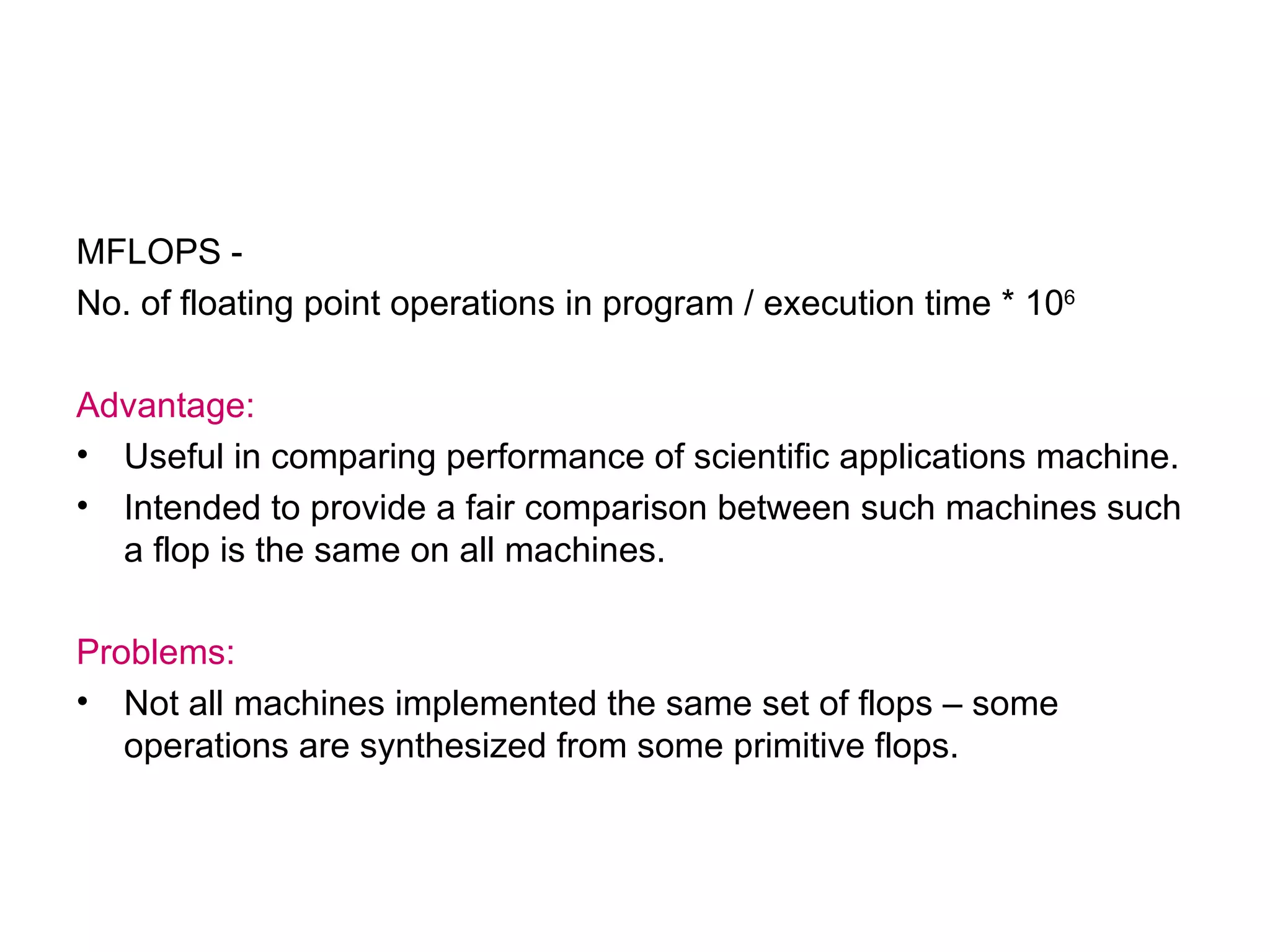 MFLOPS -  No. of floating point operations in program / execution time * 10 6 Advantage: Useful in comparing performance of scientific applications machine. Intended to provide a fair comparison between such machines such a flop is the same on all machines. Problems: Not all machines implemented the same set of flops – some operations are synthesized from some primitive flops. 