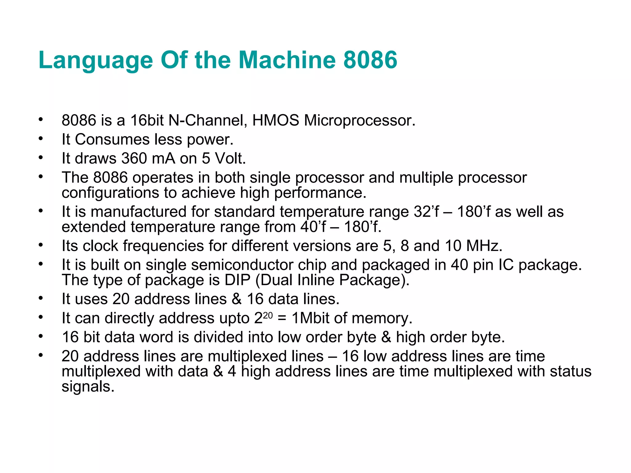 Language Of the Machine 8086  8086 is a 16bit N-Channel, HMOS Microprocessor. It Consumes less power. It draws 360 mA on 5 Volt. The 8086 operates in both single processor and multiple processor configurations to achieve high performance. It is manufactured for standard temperature range 32’f – 180’f as well as extended temperature range from 40’f – 180’f. Its clock frequencies for different versions are 5, 8 and 10 MHz. It is built on single semiconductor chip and packaged in 40 pin IC package. The type of package is DIP (Dual Inline Package). It uses 20 address lines & 16 data lines. It can directly address upto 2 20  = 1Mbit of memory. 16 bit data word is divided into low order byte & high order byte. 20 address lines are multiplexed lines – 16 low address lines are time multiplexed with data & 4 high address lines are time multiplexed with status signals. 