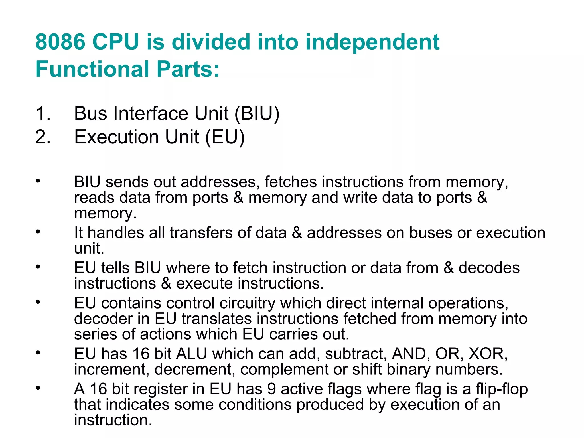 8086 CPU is divided into independent Functional Parts: Bus Interface Unit (BIU) Execution Unit (EU) BIU sends out addresses, fetches instructions from memory, reads data from ports & memory and write data to ports & memory. It handles all transfers of data & addresses on buses or execution unit. EU tells BIU where to fetch instruction or data from & decodes instructions & execute instructions. EU contains control circuitry which direct internal operations, decoder in EU translates instructions fetched from memory into series of actions which EU carries out. EU has 16 bit ALU which can add, subtract, AND, OR, XOR, increment, decrement, complement or shift binary numbers. A 16 bit register in EU has 9 active flags where flag is a flip-flop that indicates some conditions produced by execution of an instruction. 