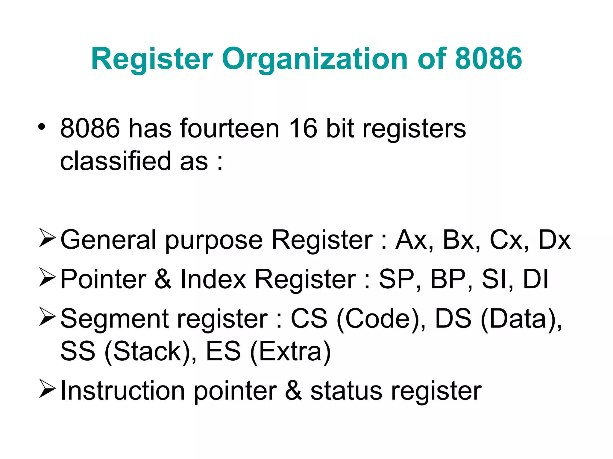 Register Organization of 8086 8086 has fourteen 16 bit registers classified as : General purpose Register : Ax, Bx, Cx, Dx Pointer & Index Register : SP, BP, SI, DI Segment register : CS (Code), DS (Data), SS (Stack), ES (Extra) Instruction pointer & status register 