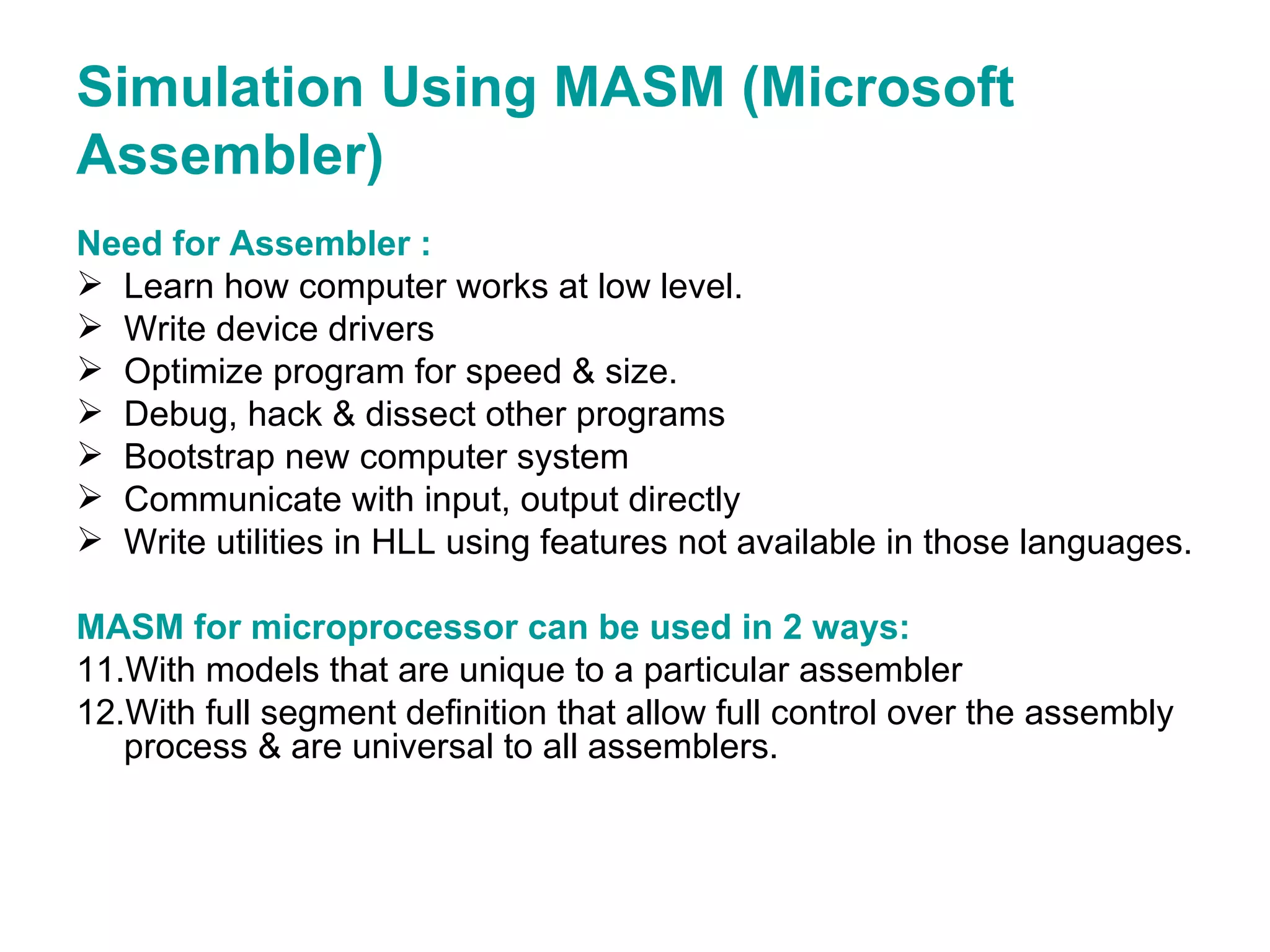 Simulation Using MASM (Microsoft Assembler) Need for Assembler : Learn how computer works at low level. Write device drivers Optimize program for speed & size. Debug, hack & dissect other programs Bootstrap new computer system Communicate with input, output directly Write utilities in HLL using features not available in those languages. MASM for microprocessor can be used in 2 ways: With models that are unique to a particular assembler With full segment definition that allow full control over the assembly process & are universal to all assemblers. 