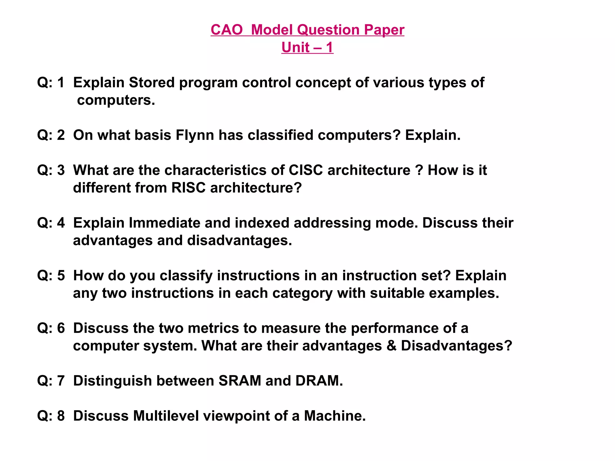 CAO  Model Question Paper Unit – 1 Q: 1  Explain Stored program control concept of various types of  computers. Q: 2  On what basis Flynn has classified computers? Explain. Q: 3  What are the characteristics of CISC architecture ? How is it  different from RISC architecture? Q: 4  Explain Immediate and indexed addressing mode. Discuss their  advantages and disadvantages. Q: 5  How do you classify instructions in an instruction set? Explain  any two instructions in each category with suitable examples. Q: 6  Discuss the two metrics to measure the performance of a  computer system. What are their advantages & Disadvantages? Q: 7  Distinguish between SRAM and DRAM. Q: 8  Discuss Multilevel viewpoint of a Machine. 
