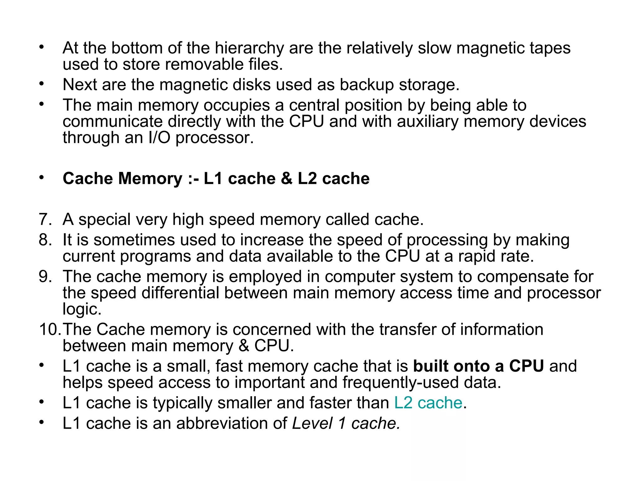 At the bottom of the hierarchy are the relatively slow magnetic tapes used to store removable files.  Next are the magnetic disks used as backup storage. The main memory occupies a central position by being able to communicate directly with the CPU and with auxiliary memory devices through an I/O processor. Cache Memory :- L1 cache & L2 cache A special very high speed memory called cache.  It is sometimes used to increase the speed of processing by making current programs and data available to the CPU at a rapid rate. The cache memory is employed in computer system to compensate for the speed differential between main memory access time and processor logic. The Cache memory is concerned with the transfer of information between main memory & CPU. L1 cache is a small, fast memory cache that is  built onto a CPU  and helps speed access to important and frequently-used data. L1 cache is typically smaller and faster than  L2 cache . L1 cache is an abbreviation of  Level 1 cache. 
