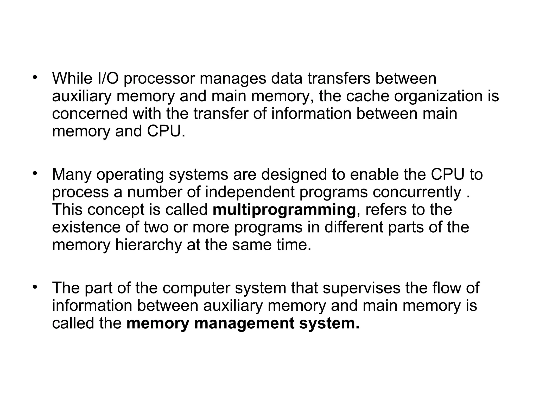 While I/O processor manages data transfers between auxiliary memory and main memory, the cache organization is concerned with the transfer of information between main memory and CPU. Many operating systems are designed to enable the CPU to process a number of independent programs concurrently . This concept is called  multiprogramming , refers to the existence of two or more programs in different parts of the memory hierarchy at the same time. The part of the computer system that supervises the flow of information between auxiliary memory and main memory is called the  memory management system.  