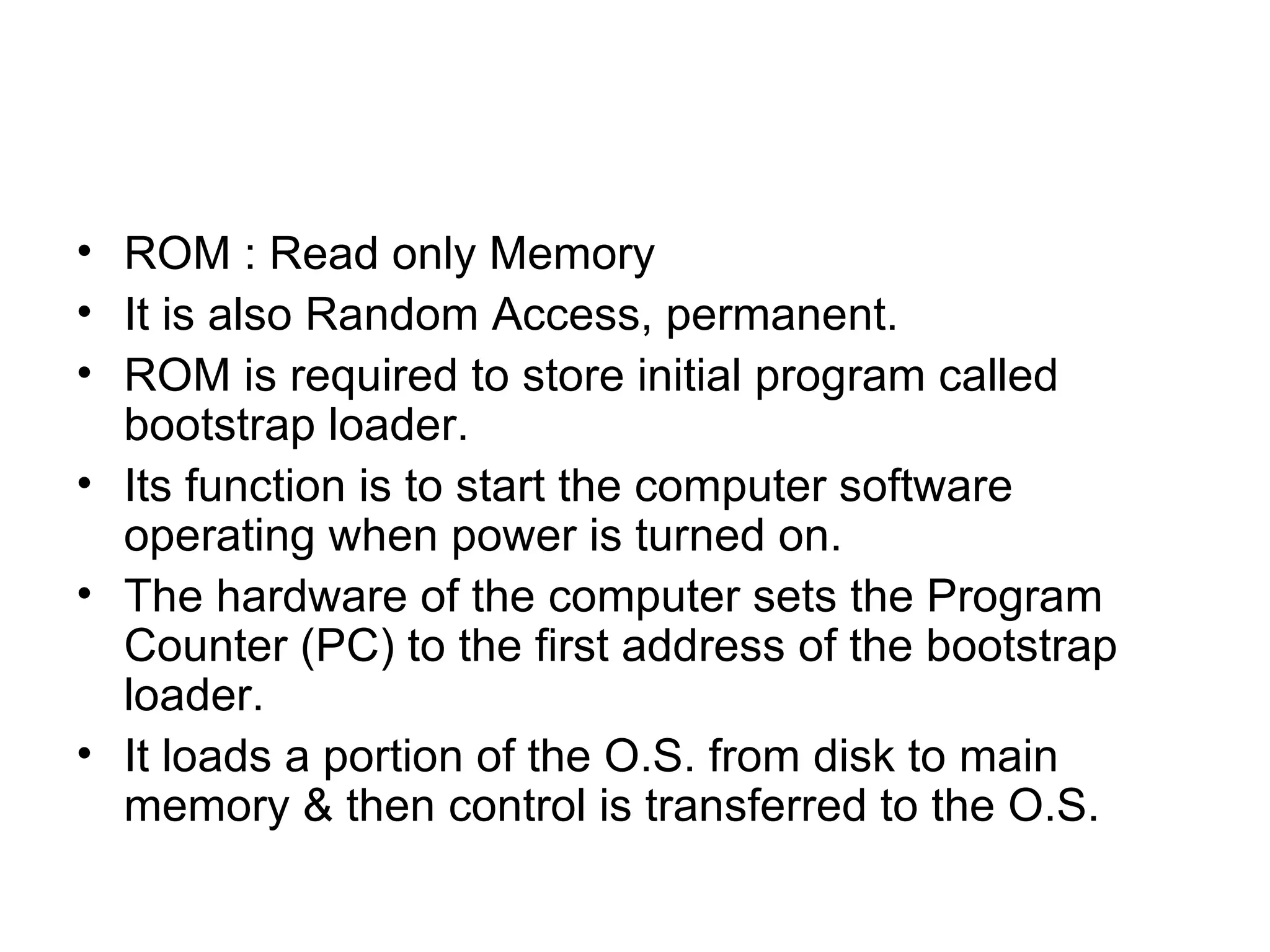 ROM : Read only Memory It is also Random Access, permanent. ROM is required to store initial program called bootstrap loader. Its function is to start the computer software operating when power is turned on. The hardware of the computer sets the Program Counter (PC) to the first address of the bootstrap loader. It loads a portion of the O.S. from disk to main memory & then control is transferred to the O.S. 