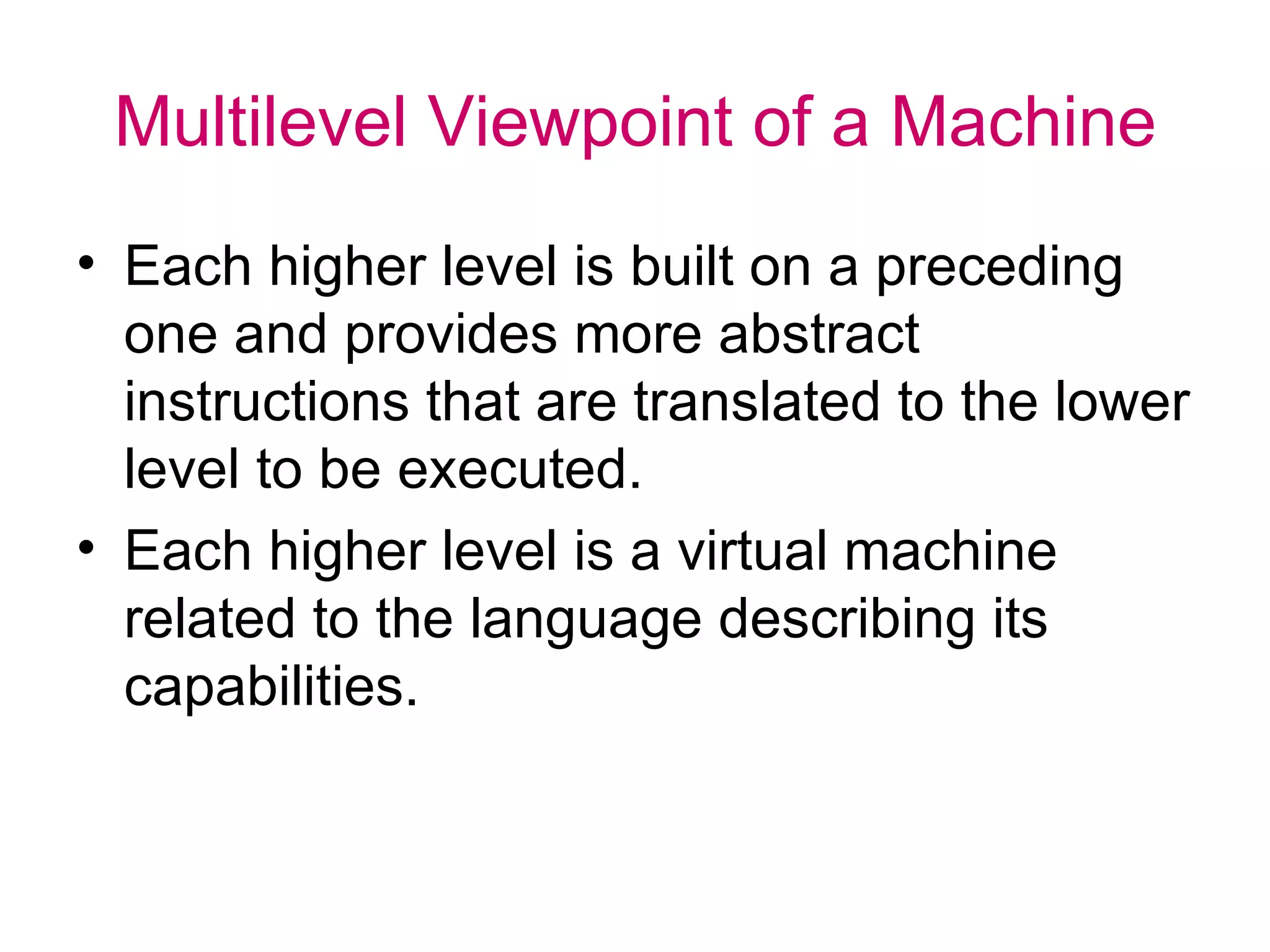 Multilevel Viewpoint of a Machine Each higher level is built on a preceding one and provides more abstract instructions that are translated to the lower level to be executed. Each higher level is a virtual machine related to the language describing its capabilities. 
