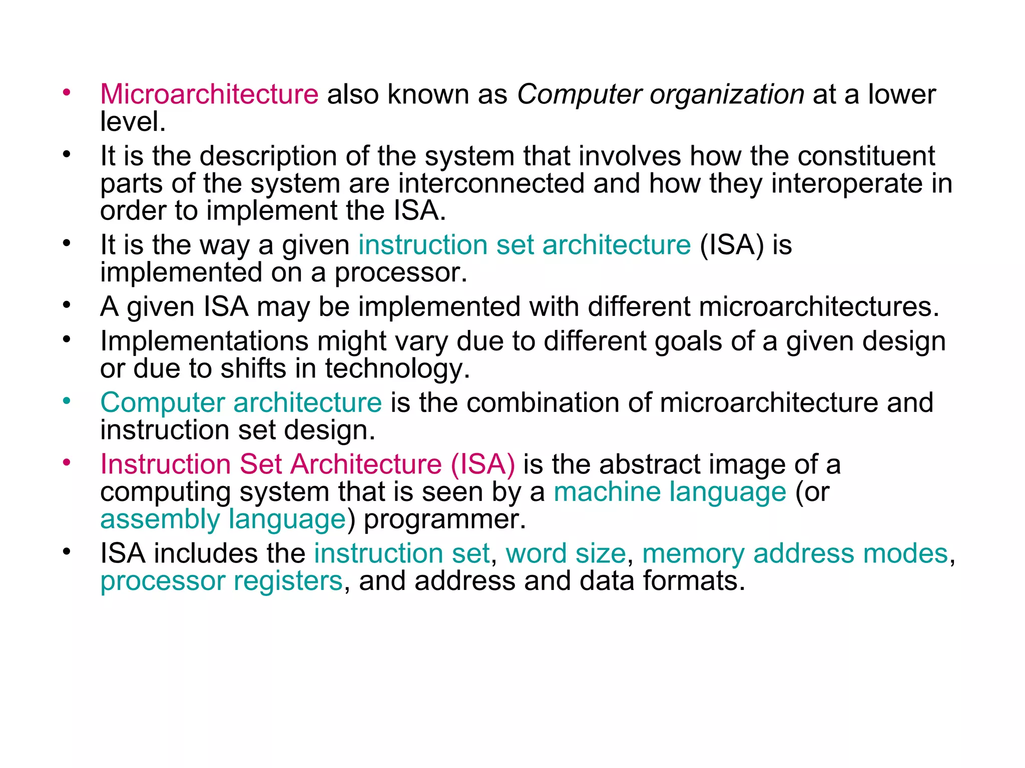 Microarchitecture  also known as  Computer organization  at a lower level. It is the description of the system that involves how the constituent parts of the system are interconnected and how they interoperate in order to implement the ISA.  It is the way a given  instruction set architecture  (ISA) is implemented on a processor.  A given ISA may be implemented with different microarchitectures.  Implementations might vary due to different goals of a given design or due to shifts in technology. Computer architecture  is the combination of microarchitecture and instruction set design. Instruction Set Architecture (ISA)  is the abstract image of a computing system that is seen by a  machine language  (or  assembly language ) programmer. ISA includes the  instruction set ,  word size ,  memory address modes ,  processor registers , and address and data formats.  