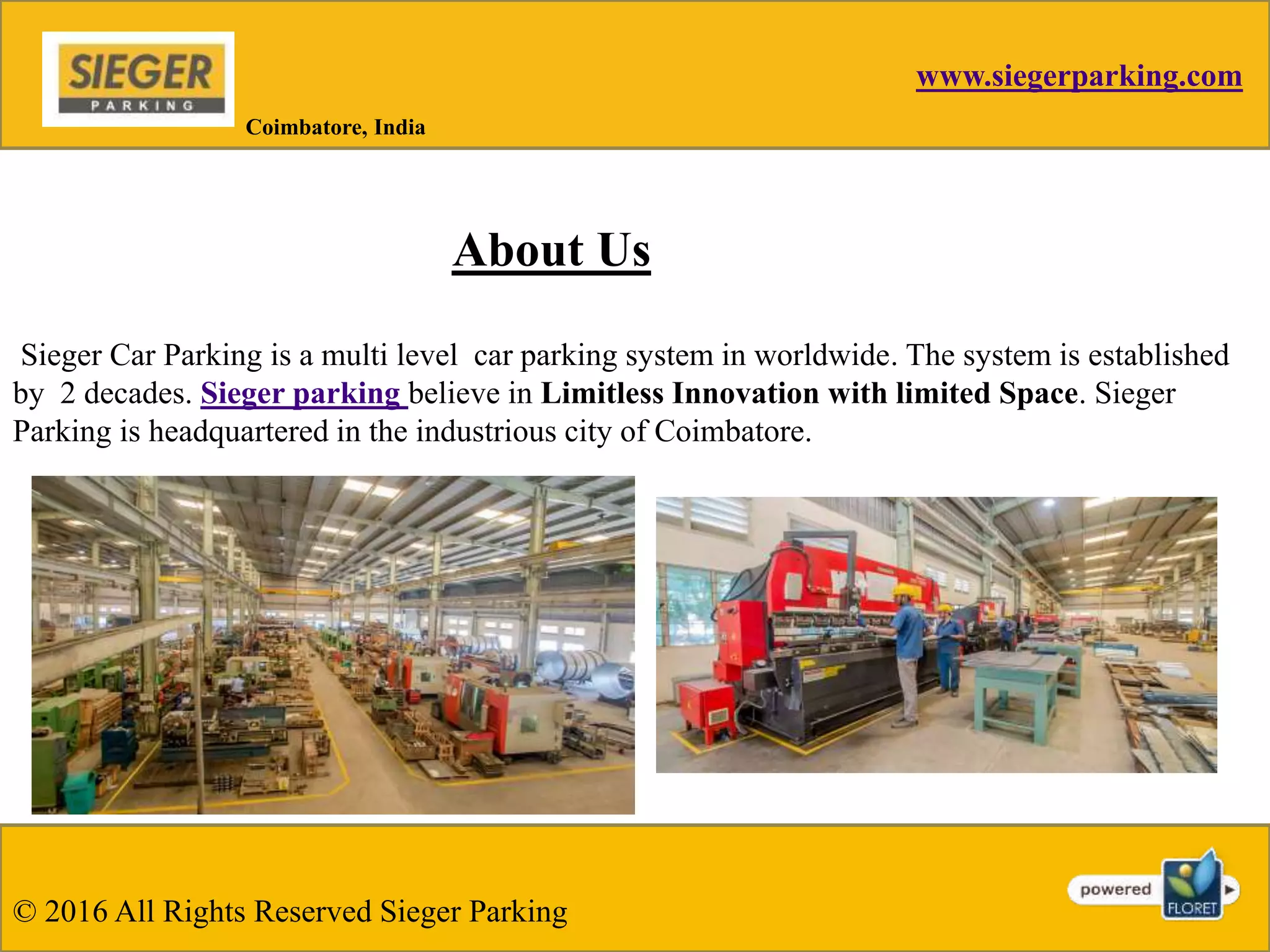 www.siegerparking.com
About Us
Sieger Car Parking is a multi level car parking system in worldwide. The system is established
by 2 decades. Sieger parking believe in Limitless Innovation with limited Space. Sieger
Parking is headquartered in the industrious city of Coimbatore.
Coimbatore, India
© 2016 All Rights Reserved Sieger Parking
 