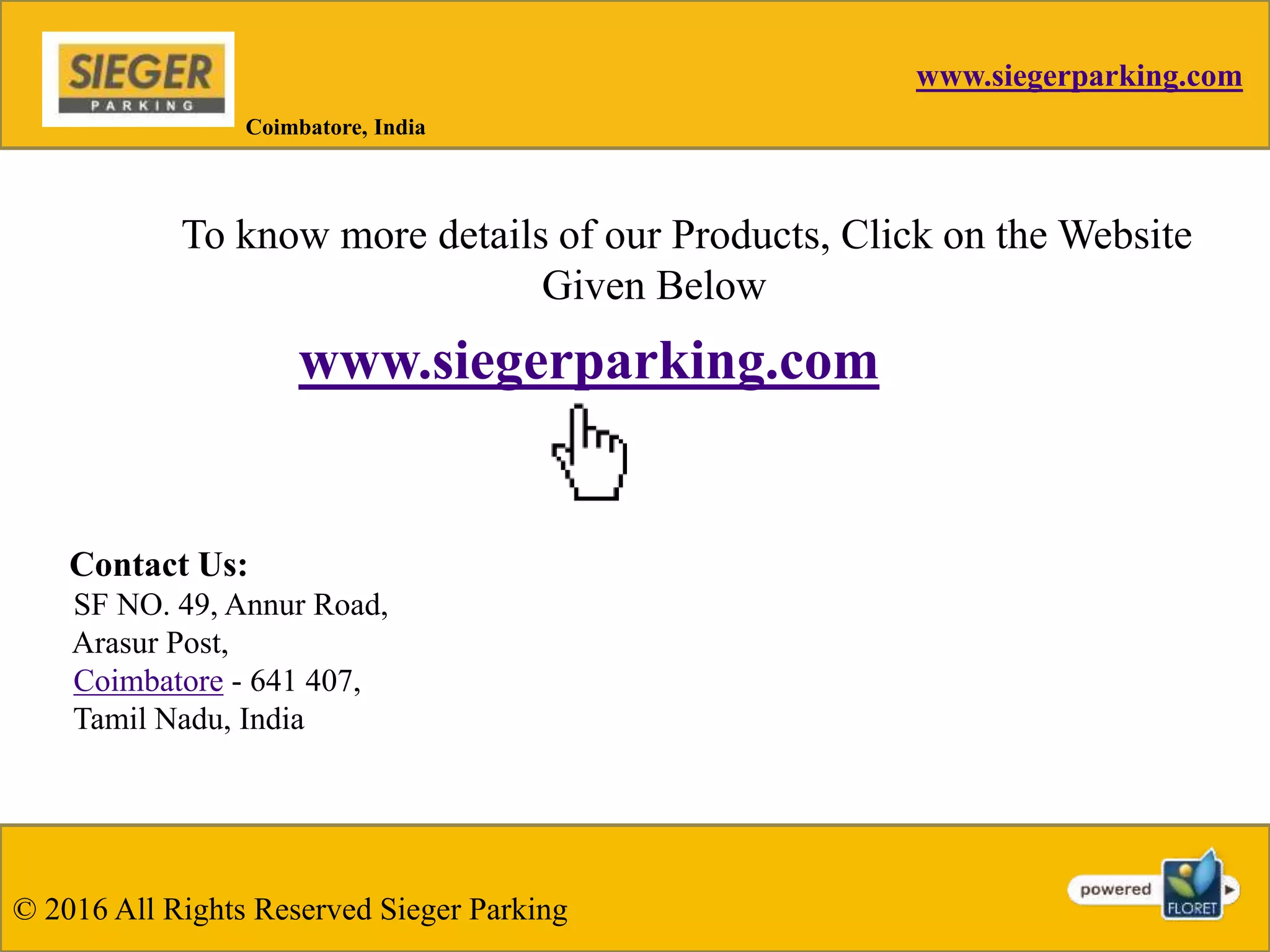 www.siegerparking.com
© 2016 All Rights Reserved Sieger Parking
Coimbatore, India
To know more details of our Products, Click on the Website
Given Below
www.siegerparking.com
Contact Us:
SF NO. 49, Annur Road,
Arasur Post,
Coimbatore - 641 407,
Tamil Nadu, India
 