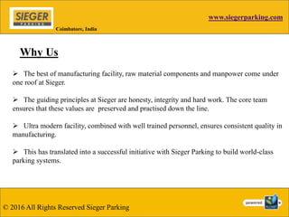 www.siegerparking.com
© 2016 All Rights Reserved Sieger Parking
Coimbatore, India
Why Us
 The best of manufacturing facility, raw material components and manpower come under
one roof at Sieger.
 The guiding principles at Sieger are honesty, integrity and hard work. The core team
ensures that these values are preserved and practised down the line.
 Ultra modern facility, combined with well trained personnel, ensures consistent quality in
manufacturing.
 This has translated into a successful initiative with Sieger Parking to build world-class
parking systems.
 