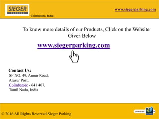 www.siegerparking.com
© 2016 All Rights Reserved Sieger Parking
Coimbatore, India
To know more details of our Products, Click on the Website
Given Below
www.siegerparking.com
Contact Us:
SF NO. 49, Annur Road,
Arasur Post,
Coimbatore - 641 407,
Tamil Nadu, India
 