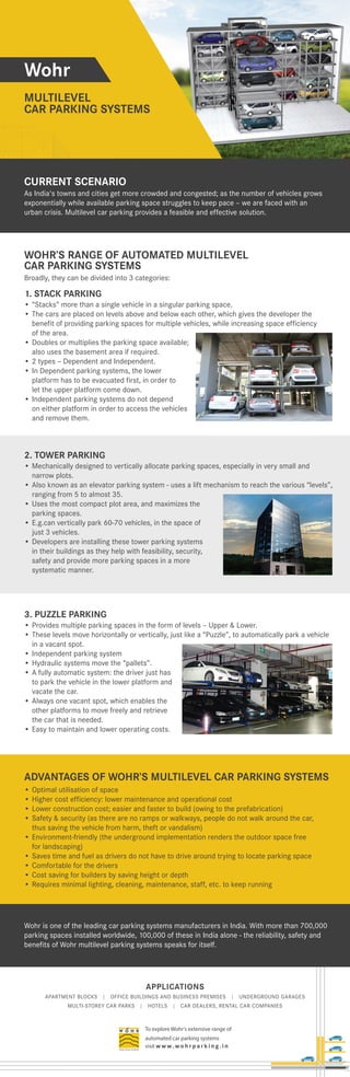 APPLICATIONS
APARTMENT BLOCKS | OFFICE BUILDINGS AND BUSINESS PREMISES | UNDERGROUND GARAGES
MULTI-STOREY CAR PARKS | HOTELS | CAR DEALERS, RENTAL CAR COMPANIES
To explore Wohr's extensive range of
automated car parking systems
visit w w w. wo h r p a r k i n g . i n
Wohr
MULTILEVEL
CAR PARKING SYSTEMS
1. STACK PARKING
WOHR’S RANGE OF AUTOMATED MULTILEVEL
CAR PARKING SYSTEMS
• “Stacks” more than a single vehicle in a singular parking space.
• The cars are placed on levels above and below each other, which gives the developer the
benefit of providing parking spaces for multiple vehicles, while increasing space efficiency
of the area.
• Doubles or multiplies the parking space available;
also uses the basement area if required.
• 2 types – Dependent and Independent.
• In Dependent parking systems, the lower
platform has to be evacuated first, in order to
let the upper platform come down.
• Independent parking systems do not depend
on either platform in order to access the vehicles
and remove them.
2. TOWER PARKING
• Mechanically designed to vertically allocate parking spaces, especially in very small and
narrow plots.
• Also known as an elevator parking system - uses a lift mechanism to reach the various “levels”,
ranging from 5 to almost 35.
• Uses the most compact plot area, and maximizes the
parking spaces.
• E.g.can vertically park 60-70 vehicles, in the space of
just 3 vehicles.
• Developers are installing these tower parking systems
in their buildings as they help with feasibility, security,
safety and provide more parking spaces in a more
systematic manner.
3. PUZZLE PARKING
• Provides multiple parking spaces in the form of levels – Upper & Lower.
• These levels move horizontally or vertically, just like a “Puzzle”, to automatically park a vehicle
in a vacant spot.
• Independent parking system
• Hydraulic systems move the “pallets”.
• A fully automatic system: the driver just has
to park the vehicle in the lower platform and
vacate the car.
• Always one vacant spot, which enables the
other platforms to move freely and retrieve
the car that is needed.
• Easy to maintain and lower operating costs.
Broadly, they can be divided into 3 categories:
ADVANTAGES OF WOHR’S MULTILEVEL CAR PARKING SYSTEMS
• Optimal utilisation of space
• Higher cost efficiency: lower maintenance and operational cost
• Lower construction cost; easier and faster to build (owing to the prefabrication)
• Safety & security (as there are no ramps or walkways, people do not walk around the car,
thus saving the vehicle from harm, theft or vandalism)
• Environment-friendly (the underground implementation renders the outdoor space free
for landscaping)
• Saves time and fuel as drivers do not have to drive around trying to locate parking space
• Comfortable for the drivers
• Cost saving for builders by saving height or depth
• Requires minimal lighting, cleaning, maintenance, staff, etc. to keep running
Wohr is one of the leading car parking systems manufacturers in India. With more than 700,000
parking spaces installed worldwide, 100,000 of these in India alone - the reliability, safety and
benefits of Wohr multilevel parking systems speaks for itself.
As India's towns and cities get more crowded and congested; as the number of vehicles grows
exponentially while available parking space struggles to keep pace – we are faced with an
urban crisis. Multilevel car parking provides a feasible and effective solution.
CURRENT SCENARIO
 