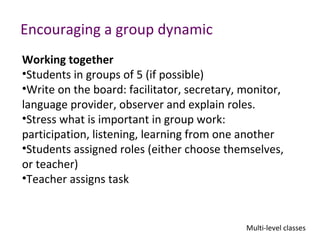 Encouraging a group dynamic
Working together
•Students in groups of 5 (if possible)
•Write on the board: facilitator, secretary, monitor,
language provider, observer and explain roles.
•Stress what is important in group work:
participation, listening, learning from one another
•Students assigned roles (either choose themselves,
or teacher)
•Teacher assigns task


                                             Multi-level classes
 