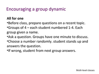 Encouraging a group dynamic
All for one
•Before class, prepare questions on a recent topic.
•Groups of 4 – each student numbered 1-4. Each
group given a name.
•Ask a question. Groups have one minute to discuss.
•Choose a number randomly. student stands up and
answers the question.
•If wrong, student from next group answers.




                                           Multi-level classes
 