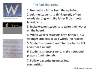 The Alphabet game
                                 1. Nominate a letter from the alphabet
                                 2. Ask the students to think quietly of ten
Elizabeth/Table4Five on flickr
                                 words starting with the letter & distribute
                                 board pens
                                 3. Invite weaker students to write their words
                                 on the board.
                                 4. When weaker students have finished, ask
                                 stronger students to add words (no repeats)
                                 5. Students choose 1 word for teacher to talk
                                 about for a minute.
                                 6. Students choose a word, make notes and
                                 prepare 1 minute talk.
                                 7. Follow-up: write up notes into
                                 composition
                                                                     Multi-level classes
 
