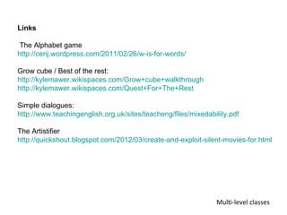 Links

 The Alphabet game
http://cerij.wordpress.com/2011/02/26/w-is-for-words/

Grow cube / Best of the rest:
http://kylemawer.wikispaces.com/Grow+cube+walkthrough
http://kylemawer.wikispaces.com/Quest+For+The+Rest

Simple dialogues:
http://www.teachingenglish.org.uk/sites/teacheng/files/mixedability.pdf

The Artistifier
http://quickshout.blogspot.com/2012/03/create-and-exploit-silent-movies-for.html




                                                               Multi-level classes
 