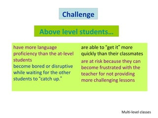 Challenge

            Above level students…
have more language              are able to “get it” more
proficiency than the at-level   quickly than their classmates
students                        are at risk because they can
become bored or disruptive      become frustrated with the
while waiting for the other     teacher for not providing
students to “catch up.”         more challenging lessons




                                                  Multi-level classes
 