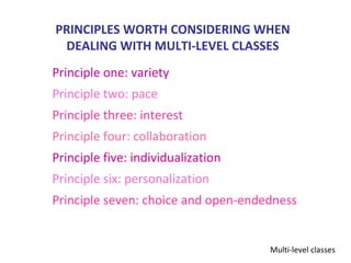 PRINCIPLES WORTH CONSIDERING WHEN
 DEALING WITH MULTI-LEVEL CLASSES
Principle one: variety
Principle two: pace
Principle three: interest
Principle four: collaboration
Principle five: individualization
Principle six: personalization
Principle seven: choice and open-endedness


                                     Multi-level classes
 
