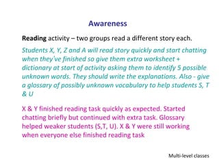 Awareness
Reading activity – two groups read a different story each.
Students X, Y, Z and A will read story quickly and start chatting
when they’ve finished so give them extra worksheet +
dictionary at start of activity asking them to identify 5 possible
unknown words. They should write the explanations. Also - give
a glossary of possibly unknown vocabulary to help students S, T
&U

X & Y finished reading task quickly as expected. Started
chatting briefly but continued with extra task. Glossary
helped weaker students (S,T, U). X & Y were still working
when everyone else finished reading task

                                                   Multi-level classes
 