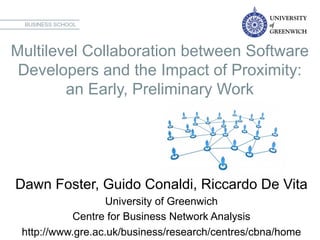 Multilevel Collaboration between Software
Developers and the Impact of Proximity:
an Early, Preliminary Work	
  
Dawn Foster, Guido Conaldi, Riccardo De Vita
University of Greenwich
Centre for Business Network Analysis
http://www.gre.ac.uk/business/research/centres/cbna/home
 