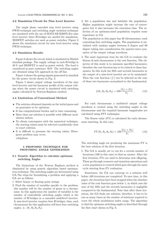 Journal of ELECTRICAL ENGINEERING 62, NO. 4, 2011 195
4.2 Simulation Circuit for Nine Level Inverter
The single phase cascaded nine level inverter using
PWM technique and switching angle variation technique
are simulated with the use of MATLAB R2007b.For nine
level inverter three H-bridges are needed for simulation.
MOSFET switches are used as power switches. Figure 3
shows the simulation circuit for nine level inverter using
PWM technique.
4.3 Simulation Results
Figure 6 shows the circuit which is simulated in Matlab
simulink package. The supply voltage in each H-bridge is
40 V and MOSFET is used as power switch. The load is
considered as pure resistance 50 Ω. The switching angles
are obtained using GA approach in the oﬀ line.
Figure 4 shows the gating signals generated in simulink
for the power circuit shown in Fig. 3.
Figure 5 shows output voltage waveform of the nine
level inverter and the harmonic proﬁle of the output volt-
age when the power circuit is simulated with switching
angles calculated by Newton-Raphson method.
4.4 Limitations of Conventional Method
• The solution obtained depends on the initial guess and
no guarantee to be optimum.
• It has computational burden and is time consuming.
• More than one solution is possible with diﬀerent mod-
ulation indices.
• To obtain convergence with the numerical technique,
the starting values must be selected considerably close
to exact solution.
• It is diﬃcult to presume the starting values. Diver-
gence problem may occur.
vskip2mm
5 PROPOSED TECHNIQUE FOR
SWITCHING ANGLE GENERATION
5.1 Genetic Algorithm to calculate optimum
switching Angles
The limitations of the Newton Raphson method is
eliminated by using genetic algorithm based optimiza-
tion technique. The switching angles are determined using
GA.The steps for formulating a problem and applying a
GA are as follows:
1. Select binary or ﬂoating point strings.
2. Find the number of variables speciﬁc to the problem;
this number will be the number of genes in a chromo-
some. In this application the number of variables is the
number of controllable switching angles which is the
number of H-bridges in a cascaded multilevel inverter.
A nine-level inverter requires four H-bridges; thus, each
chromosome for this application will have four switching
angles, ie, (θ1, θ2, θ3, θ4).
3. Set a population size and initialize the population.
Higher population might increase the rate of conver-
gence but it also increases the execution time. The se-
lection of an optimum-sized population requires some
experience in GA.
The population in this paper has 20 chromosomes, each
containing four switching angles. The population is ini-
tialized with random angles between 0 degree and 90
degree taking into consideration the quarter-wave sym-
metry of the output voltage waveform.
4. The most important item for the GA to evaluate the
ﬁtness of each chromosome is the cost function. The ob-
jective of this study is to minimize speciﬁed harmonics;
therefore the cost function has to be related to these har-
monics. In this work the ﬁfth and seventh harmonics at
the output of a nine-level inverter are to be minimized.
Then the cost function (f ) can be selected as the sum
of these two harmonics normalized to the fundamental,
f(θ1, θ2, θ3, θ4) = 100
|V5| + |V7|
V1
. (12)
For each chromosome a multilevel output voltage
waveform is created using the switching angles in the
chromosome and the required harmonic magnitudes are
calculated using FFT techniques.
The ﬁtness value (FV) is calculated for each chromo-
some inserting. In this case,
FV (θ1, θ2, θ3, θ4) = 100
|V5| + |V7|
V1
. (13)
The switching angle set producing the maximum FV is
the best solution of the ﬁrst iteration.
5. The GA is usually set to run for a certain number of
iterations (100 in this case) to ﬁnd an answer. After the
ﬁrst iteration, FVs are used to determine new oﬀspring.
These go through crossover and mutation operations and
a new population is created which goes through the same
cycle starting from FV evaluation.
Sometimes, the GA can converge to a solution well
before 100 iterations are completed. To save time, in this
paper, the iterations have been stopped when the absolute
value of the cost function goes below 1, in which case the
sum of the ﬁfth and the seventh harmonics is negligible
compared to the fundamental. Note that after these iter-
ations, the GA ﬁnds one solution; therefore, it has to be
run as many times as the number of solutions required to
cover the whole modulation index range. The algorithm
to ﬁnd the optimum switching angles is described through
the ﬂow chart shown in Fig. 6.
 
