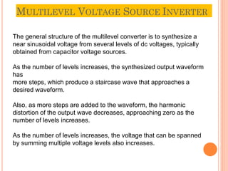 MULTILEVEL VOLTAGE SOURCE INVERTER
10
The general structure of the multilevel converter is to synthesize a
near sinusoidal voltage from several levels of dc voltages, typically
obtained from capacitor voltage sources.
As the number of levels increases, the synthesized output waveform
has
more steps, which produce a staircase wave that approaches a
desired waveform.
Also, as more steps are added to the waveform, the harmonic
distortion of the output wave decreases, approaching zero as the
number of levels increases.
As the number of levels increases, the voltage that can be spanned
by summing multiple voltage levels also increases.
 