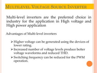 MULTILEVEL VOLTAGE SOURCE INVERTER
13
Multi-level inverters are the preferred choice in
industry for the application in High voltage and
High power application
Advantages of Multi-level inverters
Higher voltage can be generated using the devices of
lower rating.
Increased number of voltage levels produce better
voltage waveforms and reduced THD.
Switching frequency can be reduced for the PWM
operation.
 