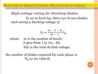 � High-voltage rating for blocking diodes:
In an m-level leg, there can be two diodes,
each seeing a blocking voltage of
19
FEATURES OF DIODE CLAMPED MULTILEVEL INVERTER
where m is the number of levels;
k goes from 1 to 1m - 22;
Vdc is the total dc-link voltage.
the number of diodes required for each phase is
ND as (m-1)(m-2)
 