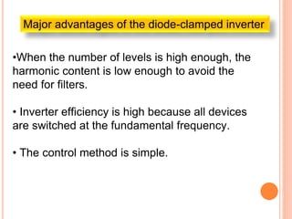 Major advantages of the diode-clamped inverter
•When the number of levels is high enough, the
harmonic content is low enough to avoid the
need for filters.
• Inverter efficiency is high because all devices
are switched at the fundamental frequency.
• The control method is simple.
 