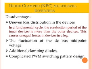 DIODE CLAMPED (NPC) MULTILEVEL
INVERTERS
26
Disadvantages
Uneven loss distribution in the devices
In a fundamental cycle, the conduction period of the
inner devices is more than the outer devices. This
causes unequal losses in devices in a leg.
The fluctuation of the dc bus midpoint
voltage
Additional clamping diodes.
Complicated PWM switching pattern design
 