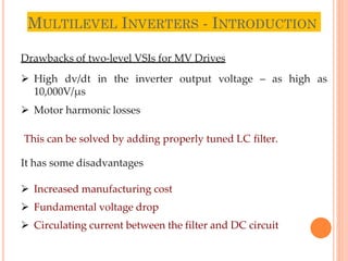 MULTILEVEL INVERTERS - INTRODUCTION
3
Drawbacks of two-level VSIs for MV Drives
 High dv/dt in the inverter output voltage – as high as
10,000V/µs
 Motor harmonic losses
This can be solved by adding properly tuned LC filter.
It has some disadvantages
 Increased manufacturing cost
 Fundamental voltage drop
 Circulating current between the filter and DC circuit
 