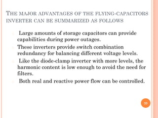 THE MAJOR ADVANTAGES OF THE FLYING-CAPACITORS
INVERTER CAN BE SUMMARIZED AS FOLLOWS
� Large amounts of storage capacitors can provide
capabilities during power outages.
� These inverters provide switch combination
redundancy for balancing different voltage levels.
� Like the diode-clamp inverter with more levels, the
harmonic content is low enough to avoid the need for
filters.
� Both real and reactive power flow can be controlled.
33
 