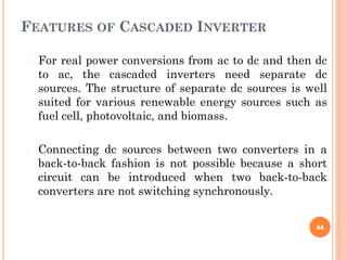 FEATURES OF CASCADED INVERTER
� For real power conversions from ac to dc and then dc
to ac, the cascaded inverters need separate dc
sources. The structure of separate dc sources is well
suited for various renewable energy sources such as
fuel cell, photovoltaic, and biomass.
� Connecting dc sources between two converters in a
back-to-back fashion is not possible because a short
circuit can be introduced when two back-to-back
converters are not switching synchronously.
44
 