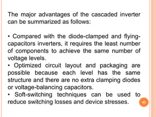 45
The major advantages of the cascaded inverter
can be summarized as follows:
• Compared with the diode-clamped and flying-
capacitors inverters, it requires the least number
of components to achieve the same number of
voltage levels.
• Optimized circuit layout and packaging are
possible because each level has the same
structure and there are no extra clamping diodes
or voltage-balancing capacitors.
• Soft-switching techniques can be used to
reduce switching losses and device stresses.
 