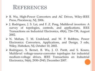 REFERENCES
49
 B. Wu, High-Power Converters and AC Drives, Wiley-IEEE
Press, Piscataway, NJ, 2006.
 J. Rodriguez, J. S. Lai, and F. Z. Peng, Multilevel inverters: A
survey of topologies, controls, and applications, IEEE
Transactions on Industrial Electronics, 49(4), 724–738, August
2002.
 N. Mohan,
Electronics:
T. M. Undeland, and W. P. Robbins, Power
Converters, Applications, and Design, 3 edn,
Wiley, Hoboken, NJ, October 10, 2002.
 Rodriguez, S. Bernet, B. Wu, J. O. Pontt, and S. Kouro,
Multilevel voltage-source-converter topologies for industrial
medium-voltage drives, IEEE Transactions on Industrial
Electronics, 54(6), 2930–2945, December 2007.
 