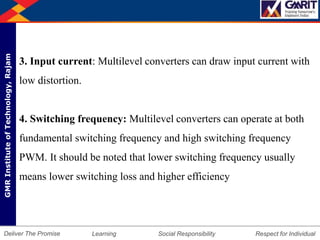 DepartmentofMechanicalEngineering Humility Entrepreneurship Teamwork
Learning Social Responsibility Respect for IndividualDeliver The Promise
GMRInstituteofTechnology,Rajam
3. Input current: Multilevel converters can draw input current with
low distortion.
4. Switching frequency: Multilevel converters can operate at both
fundamental switching frequency and high switching frequency
PWM. It should be noted that lower switching frequency usually
means lower switching loss and higher efficiency
 