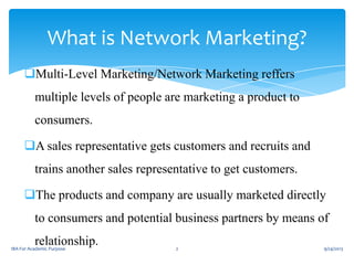 What is Network Marketing?
Multi-Level Marketing/Network Marketing reffers
multiple levels of people are marketing a product to
consumers.
A sales representative gets customers and recruits and
trains another sales representative to get customers.
The products and company are usually marketed directly
to consumers and potential business partners by means of
relationship.
IBA For Academic Purpose
2
9/24/2013