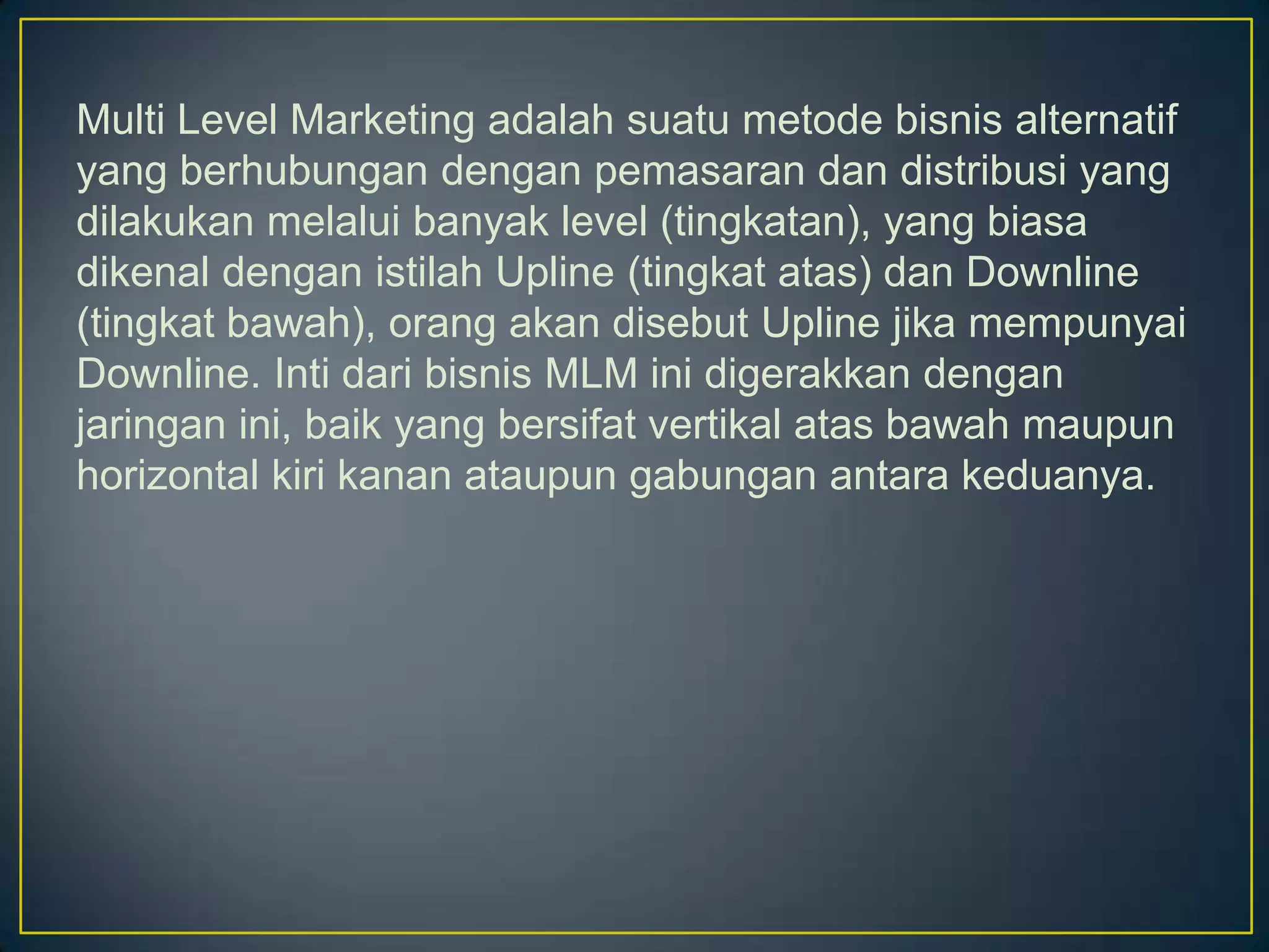 Multi Level Marketing adalah suatu metode bisnis alternatif
yang berhubungan dengan pemasaran dan distribusi yang
dilakukan melalui banyak level (tingkatan), yang biasa
dikenal dengan istilah Upline (tingkat atas) dan Downline
(tingkat bawah), orang akan disebut Upline jika mempunyai
Downline. Inti dari bisnis MLM ini digerakkan dengan
jaringan ini, baik yang bersifat vertikal atas bawah maupun
horizontal kiri kanan ataupun gabungan antara keduanya.
 