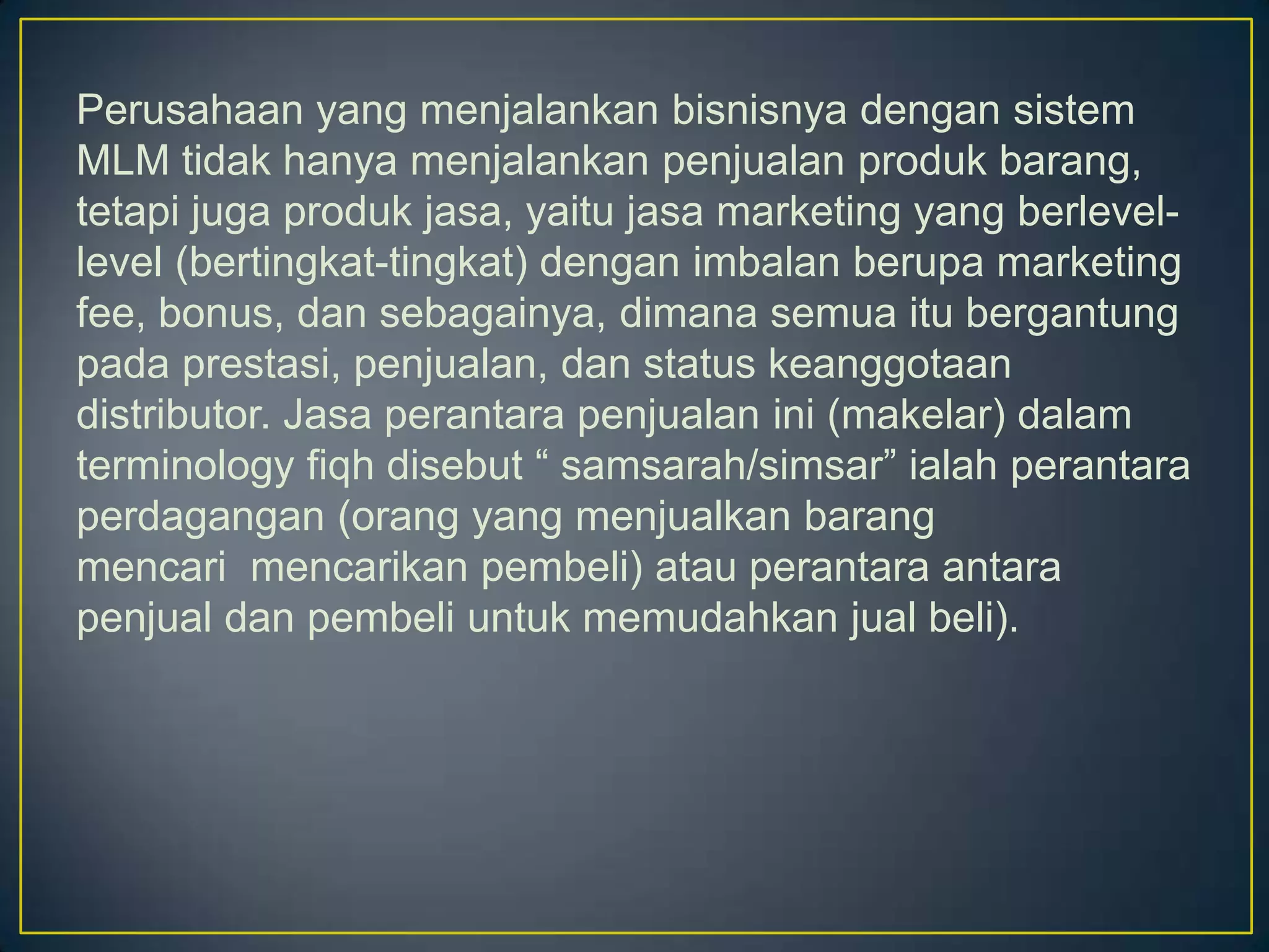 Perusahaan yang menjalankan bisnisnya dengan sistem
MLM tidak hanya menjalankan penjualan produk barang,
tetapi juga produk jasa, yaitu jasa marketing yang berlevel-
level (bertingkat-tingkat) dengan imbalan berupa marketing
fee, bonus, dan sebagainya, dimana semua itu bergantung
pada prestasi, penjualan, dan status keanggotaan
distributor. Jasa perantara penjualan ini (makelar) dalam
terminology fiqh disebut “ samsarah/simsar” ialah perantara
perdagangan (orang yang menjualkan barang
mencari mencarikan pembeli) atau perantara antara
penjual dan pembeli untuk memudahkan jual beli).
 